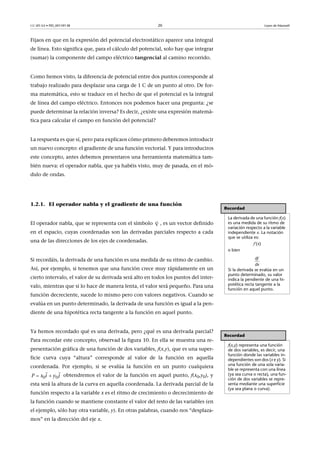 CC-BY-SA • PID_00159138 20 Leyes de Maxwell
Fijaos en que en la expresión del potencial electrostático aparece una integral
de línea. Esto significa que, para el cálculo del potencial, solo hay que integrar
(sumar) la componente del campo eléctrico tangencial al camino recorrido.
Como hemos visto, la diferencia de potencial entre dos puntos corresponde al
trabajo realizado para desplazar una carga de 1 C de un punto al otro. De for-
ma matemática, esto se traduce en el hecho de que el potencial es la integral
de línea del campo eléctrico. Entonces nos podemos hacer una pregunta: ¿se
puede determinar la relación inversa? Es decir, ¿existe una expresión matemá-
tica para calcular el campo en función del potencial?
La respuesta es que sí, pero para explicaos cómo primero deberemos introducir
un nuevo concepto: el gradiente de una función vectorial. Y para introduciros
este concepto, antes debemos presentaros una herramienta matemática tam-
bién nueva: el operador nabla, que ya habéis visto, muy de pasada, en el mó-
dulo de ondas.
1.2.1. El operador nabla y el gradiente de una función
El operador nabla, que se representa con el símbolo , es un vector definido
en el espacio, cuyas coordenadas son las derivadas parciales respecto a cada
una de las direcciones de los ejes de coordenadas.
Si recordáis, la derivada de una función es una medida de su ritmo de cambio.
Así, por ejemplo, si tenemos que una función crece muy rápidamente en un
cierto intervalo, el valor de su derivada será alto en todos los puntos del inter-
valo, mientras que si lo hace de manera lenta, el valor será pequeño. Para una
función decreciente, sucede lo mismo pero con valores negativos. Cuando se
evalúa en un punto determinado, la derivada de una función es igual a la pen-
diente de una hipotética recta tangente a la función en aquel punto.
Ya hemos recordado qué es una derivada, pero ¿qué es una derivada parcial?
Para recordar este concepto, observad la figura 10. En ella se muestra una re-
presentación gráfica de una función de dos variables, f(x,y), que es una super-
ficie curva cuya “altura” corresponde al valor de la función en aquella
coordenada. Por ejemplo, si se evalúa la función en un punto cualquiera
obtendremos el valor de la función en aquel punto, f(x0,y0), y
esta será la altura de la curva en aquella coordenada. La derivada parcial de la
función respecto a la variable x es el ritmo de crecimiento o decrecimiento de
la función cuando se mantiene constante el valor del resto de las variables (en
el ejemplo, sólo hay otra variable, y). En otras palabras, cuando nos “desplaza-
mos” en la dirección del eje x.
Recordad
La derivada de una función f(x)
es una medida de su ritmo de
variación respecto a la variable
independiente x. La notación
que se utiliza es:
f’(x)
o bien
Si la derivada se evalúa en un
punto determinado, su valor
indica la pendiente de una hi-
potética recta tangente a la
función en aquel punto.
d
dx
f


Recordad
f(x,y) representa una función
de dos variables, es decir, una
función donde las variables in-
dependientes son dos (x e y). Si
una función de una sola varia-
ble se representa con una línea
(ya sea curva o recta), una fun-
ción de dos variables se repre-
senta mediante una superficie
(ya sea plana o curva).
0 0ix jP y 
 
 