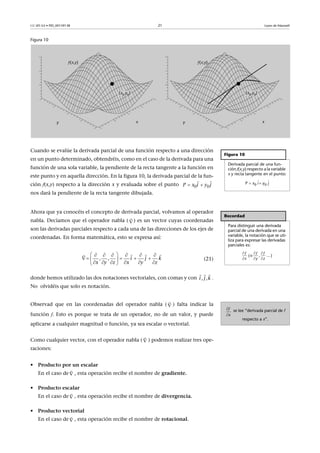 CC-BY-SA • PID_00159138 21 Leyes de Maxwell
Figura 10
Cuando se evalúe la derivada parcial de una función respecto a una dirección
en un punto determinado, obtendréis, como en el caso de la derivada para una
función de una sola variable, la pendiente de la recta tangente a la función en
este punto y en aquella dirección. En la figura 10, la derivada parcial de la fun-
ción f(x,y) respecto a la dirección x y evaluada sobre el punto
nos dará la pendiente de la recta tangente dibujada.
Ahora que ya conocéis el concepto de derivada parcial, volvamos al operador
nabla. Decíamos que el operador nabla ( ) es un vector cuyas coordenadas
son las derivadas parciales respecto a cada una de las direcciones de los ejes de
coordenadas. En forma matemática, esto se expresa así:
(21)
donde hemos utilizado las dos notaciones vectoriales, con comas y con .
No olvidéis que solo es notación.
Observad que en las coordenadas del operador nabla ( ) falta indicar la
función f. Esto es porque se trata de un operador, no de un valor, y puede
aplicarse a cualquier magnitud o función, ya sea escalar o vectorial.
Como cualquier vector, con el operador nabla ( ) podemos realizar tres ope-
raciones:
• Producto por un escalar
En el caso de , esta operación recibe el nombre de gradiente.
• Producto escalar
En el caso de , esta operación recibe el nombre de divergencia.
• Producto vectorial
En el caso de , esta operación recibe el nombre de rotacional.
Figura 10
Derivada parcial de una fun-
ción f(x,y) respecto a la variable
x y recta tangente en el punto:
 
 
0 0   P x i y j
0 0 P x i y j 
 
Recordad
Para distinguir una derivada
parcial de una derivada en una
variable, la notación que se uti-
liza para expresar las derivadas
parciales es:
 o , ...
x y z
  
  


  , ,
x y z x y z
i j k
      
    
      

  
, ,i kj
  
se lee “derivada parcial de f
respecto a x”.


f
x










 