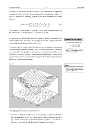 CC-BY-SA • PID_00159138 22 Leyes de Maxwell
Dejaremos las dos últimas para más adelante y nos centraremos en la primera:
el gradiente. Como ya hemos dicho, el gradiente de una función escalar es el
producto del operador nabla ( ) por un escalar. Esto se expresa de la forma
siguiente:
(22)
Como podéis ver, el resultado es un vector cuyas coordenadas son las deriva-
das parciales de la función respecto a cada uno de los ejes.
En cada punto, las coordenadas del vector gradiente tendrán unos valores que
corresponderán a las pendientes de las respectivas rectas tangentes a la fun-
ción en cada una de las direcciones de los ejes.
Hemos visto que las coordenadas del gradiente, por separado, corresponden a
las pendientes de las rectas tangentes. Pero ¿qué significado tiene el gradiente
en conjunto? En otras palabras, ¿qué expresa el vector gradiente? Observad el
ejemplo de la figura 11. La curva representa una función f(x,y) y las flechas de
la parte inferior indican la dirección y magnitud de los vectores gradiente en
algunos de los puntos de la región.
Figura 11
De la figura podéis extraer dos conclusiones:
• La dirección del vector gradiente en un punto indica la dirección de máxi-
mo crecimiento de la función. Podéis comprobarlo si observáis, por ejem-
plo, que las flechas que se encuentra sobre los puntos x  0 señalan la
dirección y, ya que esta es la dirección de máximo crecimiento.


grad    , , i j k
x y z x y z
      
     
    

 
  f f f f f f
f f
Gradiente de una función
El gradiente de una función
está definido en todos los pun-
tos (x, y, z) donde la función es
continua y derivable.
   
   
   
 f f f
f   , ,
x y z
Figura 11
Representación de una función
f(x,y) (curva) y de sus vectores
gradiente (flechas).
 