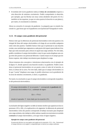 CC-BY-SA • PID_00159138 23 Leyes de Maxwell
• El módulo del vector gradiente indica el ritmo de crecimiento respecto a
esta dirección de máximo crecimiento. Podéis comprobarlo si observáis,
por ejemplo, que las flechas son muy cortas alrededor del punto (0, 0) y
también en las esquinas, ya que en estos puntos la función es casi plana y,
por tanto, el crecimiento es mínimo.
Ahora ya conocéis el concepto de gradiente. La pregunta que os estaréis ha-
ciendo es: ¿qué tiene que ver el gradiente con el potencial? Enseguida lo veréis.
1.2.2. El campo como gradiente del potencial
Hemos visto que la diferencia de potencial electrostático entre dos puntos es la
integral de línea del campo electrostático a lo largo de un recorrido cualquiera
entre estos dos puntos. También hemos visto que el potencial es una función
escalar, una cantidad que asignamos a cada punto del espacio para indicar el tra-
bajo que sería necesario para colocar en aquel una carga unitaria. Por otro lado,
podéis considerar el campo electrostático como lo que cuesta desplazar una car-
ga entre dos puntos con potencial diferente. Cuanto mayor es el campo que de-
bemos superar, más trabajo necesitamos para desplazar la carga.
Ahora tomemos dos conceptos e intentemos relacionarlos con el ejemplo de
la figura 11, donde aparecía una función escalar y su gradiente. Podéis consi-
derar el potencial electrostático en un punto como el valor de la función, es
decir, la altura de la curva. Por otro lado, dado que el campo electrostático es
lo que “cuesta” desplazar una carga, lo podéis relacionar con la pendiente de
la recta de máximo crecimiento, es decir, su gradiente.
Por tanto, la conclusión es que el campo electrostático corresponde al gradien-
te del potencial electrostático.
La inclusión del signo negativo se debe al mismo motivo que aparecía en las ex-
presiones (19) y (20), y la explicación es la siguiente: la diferencia de potencial
electrostático entre dos puntos corresponde al trabajo necesario para desplazar
una carga unitaria; este trabajo se debe realizar cuando nos movemos en sentido
contrario al campo electrostático, y de aquí viene el signo negativo.
Ejemplo de campo como gradiente del potencial
El potencial eléctrico en una región está regido por la expresión . Determinad
el campo eléctrico en la región y comprobad que se trata de un campo uniforme.
El campo electrostático en un punto corresponde al gradiente del
potencial electrostático , cambiado de signo:
(23)
donde el operador viene dado por la ecuación (21).
E

r

( )V r

( ) ( )E r V r 
  


  10V xr 

 