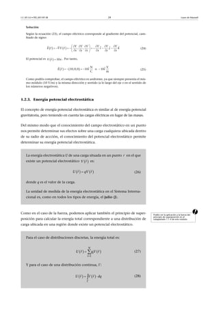 CC-BY-SA • PID_00159138 24 Leyes de Maxwell
Solución
Según la ecuación (23), el campo eléctrico corresponde al gradiente del potencial, cam-
biado de signo:
(24)
El potencial es . Por tanto,
(25)
Como podéis comprobar, el campo eléctrico es uniforme, ya que siempre presenta el mis-
mo módulo (10 V/m) y la misma dirección y sentido (a lo largo del eje x en el sentido de
los números negativos).
1.2.3. Energía potencial electrostática
El concepto de energía potencial electrostática es similar al de energía potencial
gravitatoria, pero teniendo en cuenta las cargas eléctricas en lugar de las masas.
Del mismo modo que el conocimiento del campo electrostático en un punto
nos permite determinar sus efectos sobre una carga cualquiera ubicada dentro
de su radio de accción, el conocimiento del potencial electrostático permite
determinar su energía potencial electrostática.
aComo en el caso de la fuerza, podemos aplicar también el principio de super-
posición para calcular la energía total correspondiente a una distribución de
carga ubicada en una región donde existe un potencial electrostático.
La energía electrostática U de una carga situada en un punto en el que
existe un potencial electrostático es:
(26)
donde q es el valor de la carga.
La unidad de medida de la energía electrostática en el Sistema Interna-
cional es, como en todos los tipos de energía, el julio (J).
    , ,r r
V V V V V V
E V i j k
x y z x y z
      
        
      
    
  10V xr 

   
N V
10,0,0 10 o 10
C m
E i ir     
  
r

 V r

   U r rqV
 
Podéis ver la aplicación a la fuerza del
principio de superposición en el
subapartado 1.1.4 de este módulo.
Para el caso de distribuciones discretas, la energía total es:
(27)
Y para el caso de una distribución continua, :
(28)
   
1
N
i
i
r rU q V

 
 
   U V dr qr

 
 
 