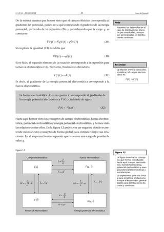 CC-BY-SA • PID_00159138 25 Leyes de Maxwell
De la misma manera que hemos visto que el campo eléctrico correspondía al
gradiente del potencial, podéis ver a qué corresponde el gradiente de la energía
potencial, partiendo de la expresión (26) y considerando que la carga es
constante:
(29)
Si empleais la igualdad (23), tendréis que
(30)
Si os fijáis, el segundo término de la ecuación corresponde a la expresión para
la fuerza electrostática (16). Por tanto, finalmente obtendréis:
(31)
Es decir, el gradiente de la energía potencial electrostática corresponde a la
fuerza electrostática.
Hasta aquí hemos visto los conceptos de campo electrostático, fuerza electros-
tática, potencial electrostático y energía potencial electrostática, y hemos visto
las relaciones entre ellos. En la figura 12 podéis ver un esquema donde se pre-
tende mostrar estos conceptos de forma global para entender mejor sus rela-
ciones. En el esquema hemos supuesto que tenemos una carga de prueba de
valor q.
Figura 12
Nota
Hacemos los desarrollos en el
caso de distribuciones discre-
tas por simplicidad, aunque
son generalizadas en distribu-
ciones continuas.
q
     U qVr r V rq    
   
   qEU r r  
  
Recordad
La relación entre la fuerza elec-
trostática y el campo electros-
tático es:
   
  
F qEr r
La fuerza electrostática en un punto corresponde al gradiente de
la energía potencial electrostática , cambiado de signo:
(32)
   FrU r  
  
F

r

( )U r

( ) ( )F r U r 
  
Figura 12
La figura muestra los concep-
tos que hemos introducido
hasta aquí (campo electrostá-
tico, fuerza electrostática,
potencial electrostático y ener-
gía potencial electrostática) y
sus relaciones.
Lo expresamos para una única
q para simplificar el diagrama
aunque el esquema es genera-
lizable para distribuciones dis-
cretas y continuas.
 