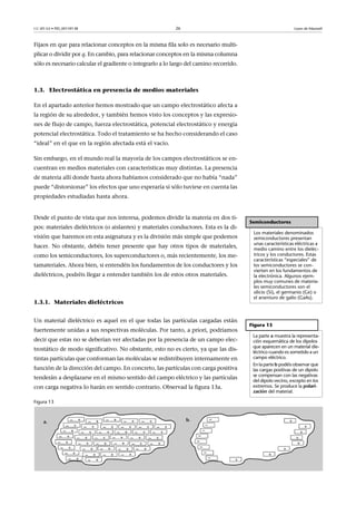 CC-BY-SA • PID_00159138 26 Leyes de Maxwell
Fijaos en que para relacionar conceptos en la misma fila solo es necesario multi-
plicar o dividir por q. En cambio, para relacionar conceptos en la misma columna
sólo es necesario calcular el gradiente o integrarlo a lo largo del camino recorrido.
1.3. Electrostática en presencia de medios materiales
En el apartado anterior hemos mostrado que un campo electrostático afecta a
la región de su alrededor, y también hemos visto los conceptos y las expresio-
nes de flujo de campo, fuerza electrostática, potencial electrostático y energía
potencial electrostática. Todo el tratamiento se ha hecho considerando el caso
“ideal” en el que en la región afectada está el vacío.
Sin embargo, en el mundo real la mayoría de los campos electrostáticos se en-
cuentran en medios materiales con características muy distintas. La presencia
de materia allí donde hasta ahora habíamos considerado que no había “nada”
puede “distorsionar” los efectos que uno esperaría si sólo tuviese en cuenta las
propiedades estudiadas hasta ahora.
Desde el punto de vista que nos interesa, podemos dividir la materia en dos ti-
pos: materiales dieléctricos (o aislantes) y materiales conductores. Esta es la di-
visión que haremos en esta asignatura y es la división más simple que podemos
hacer. No obstante, debéis tener presente que hay otros tipos de materiales,
como los semiconductores, los superconductores o, más recientemente, los me-
tamateriales. Ahora bien, si entendéis los fundamentos de los conductores y los
dieléctricos, podréis llegar a entender también los de estos otros materiales.
1.3.1. Materiales dieléctricos
Un material dieléctrico es aquel en el que todas las partículas cargadas están
fuertemente unidas a sus respectivas moléculas. Por tanto, a priori, podríamos
decir que estas no se deberían ver afectadas por la presencia de un campo elec-
trostático de modo significativo. No obstante, esto no es cierto, ya que las dis-
tintas partículas que conforman las moléculas se redistribuyen internamente en
función de la dirección del campo. En concreto, las partículas con carga positiva
tenderán a desplazarse en el mismo sentido del campo eléctrico y las partículas
con carga negativa lo harán en sentido contrario. Observad la figura 13a.
Figura 13
Semiconductores
Los materiales denominados
semiconductores presentan
unas características eléctricas a
medio camino entre los dieléc-
tricos y los conductores. Estas
características “especiales” de
los semiconductores se con-
vierten en los fundamentos de
la electrónica. Algunos ejem-
plos muy comunes de materia-
les semiconductores son el
silicio (Si), el germanio (Ge) o
el arseniuro de galio (GaAs).
Figura 13
La parte a muestra la representa-
ción esquemática de los dipolos
que aparecen en un material die-
léctrico cuando es sometido a un
campo eléctrico.
En la parte b podéis observar que
las cargas positivas de un dipolo
se compensan con las negativas
del dipolo vecino, excepto en los
extremos. Se produce la polari-
zación del material.
 