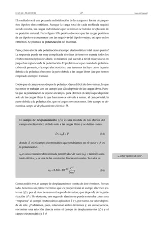 CC-BY-SA • PID_00159138 27 Leyes de Maxwell
El resultado será una pequeña redistribución de las cargas en forma de peque-
ños dipolos electrostáticos. Aunque la carga total de cada molécula seguirá
siendo neutra, las cargas individuales que la forman se habrán desplazado de
su posición natural. En la figura 13b podéis observar que las cargas positivas
de un dipolo se compensan con las negativas del dipolo vecino, excepto en los
extremos. Se produce la polarización del material.
Pero ¿cómo afecta esta polarización al campo electrostático total en un punto?
La respuesta puede ser muy complicada si se han de tener en cuenta todos los
efectos microscópicos (es decir, si miramos qué sucede a nivel molecular o en
pequeñas regiones) de la polarización. El problema es que cuando la polariza-
ción está presente, el campo electrostático que tenemos incluye tanto la parte
debida a la polarización como la parte debida a las cargas libres (las que hemos
empleado siempre, vamos).
Dado que el campo causado por la polarización es difícil de determinar, lo que
hacemos es trabajar con un campo que sólo depende de las cargas libres. Pues-
to que la polarización se opone al campo, para obtener el campo que depende
solo de las cargas libres lo que hacemos es volverle a sumar, al campo total, la
parte debida a la polarización, que es la que no conocemos. Este campo se de-
nomina campo de desplazamiento eléctrico .
Como podéis ver, el campo de desplazamiento consta de dos términos. Por un
lado, tenemos un primer término que es proporcional al campo eléctrico ex-
terno ( ); por el otro, tenemos el segundo término, que depende de la pola-
rización ( ). No obstante, este segundo término se puede entender como una
“respuesta” al campo electrostático aplicado ( ) y, por tanto, su valor depen-
de de este. ¿Podríamos, pues, relacionar ambos términos y, en consecuencia,
encontrar una relación directa entre el campo de desplazamiento ( ) y el
campo electrostático ( )?
D

0 se lee “épsilon sub cero”.
El campo de desplazamiento ( ) es una medida de los efectos del
campo electrostático debido solo a las cargas libres y se define como:
(33)
donde es el campo electrostático que tendríamos en el vacío y es
la polarización.
0 es una constante denominada permitividad del vacío (0) o también cons-
tante eléctrica, y es una de las constantes físicas universales. Su valor es:
(34)
D

0D E P  
  
E

P


  
2
12
0 2
C
8,854 10  
Nm
E

P

E

D

E

 