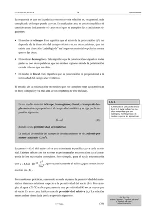 CC-BY-SA • PID_00159138 28 Leyes de Maxwell
La respuesta es que en la práctica encontrar esta relación es, en general, más
complicado de lo que puede parecer. En cualquier caso, se puede simplificar si
consideramos únicamente el caso en el que se cumplen las condiciones si-
guientes:
• El medio es isótropo. Esto significa que el valor de la polarización ( ) no
depende de la dirección del campo eléctrico o, en otras palabras, que no
existe una dirección “privilegiada” en la que un material se polarice mejor
que en las otras.
• El medio es homogéneo. Esto significa que la polarización es igual en todas
partes o, con otras palabras, que no existen regiones donde la polarización
es más intensa que en otras.
• El medio es lineal. Esto significa que la polarización es proporcional a la
intensidad del campo electrostático.
El estudio de la polarización en medios que no cumplen estas características
es muy complejo y va más allá de los objetivos de este módulo.
La permitividad del material es una constante específica para cada mate-
rial. Existen tablas con los valores experimentales encontrados para la ma-
yoría de los materiales conocidos. Por ejemplo, para el vacío encontraréis
que , que es precisamente el valor 0 que hemos intro-
ducido en (34).
Por cuestiones prácticas, a menudo se suele expresar la permitividad del mate-
rial en términos relativos respecto a la permitividad del vacío (34). Por ejem-
plo, el agua a 20 °C se dice que presenta una permitividad 80 veces mayor que
el vacío. En este caso, hablaremos de permitividad relativa (r). La relación
entre ambas viene dada por la expresión siguiente:
  0r (36)
P

i. h. l.
A menudo se utilizan las inicia-
les i. h. l. para indicar los me-
dios materiales que son
isótropos, homogéneos y li-
neales o que se les aproximan.
En un medio material isótropo, homogéneo y lineal, el campo de des-
plazamiento es proporcional al campo electrostático y se rige por la ex-
presión siguiente:
(35)
donde  es la permitividad del material.
La unidad de medida del campo de desplazamiento es el coulomb por
metro cuadrado (C/m2
).
D E 
 

  
2
12
2
C
8,854 10  
Nm
, ,
se leen “épsilon”, “épsilon sub erre”
y “épsilon sub cero”,
respectivamente.
 r 0
 