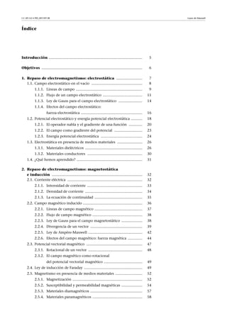 CC-BY-SA • PID_00159138 Leyes de Maxwell
Índice
Introducción .......................................................................................... 5
Objetivos ................................................................................................. 6
1. Repaso de electromagnetismo: electrostática ......................... 7
1.1. Campo electrostático en el vacío ................................................. 8
1.1.1. Líneas de campo ................................................................ 9
1.1.2. Flujo de un campo electrostático ...................................... 11
1.1.3. Ley de Gauss para el campo electrostático ....................... 14
1.1.4. Efectos del campo electrostático:
fuerza electrostática ........................................................... 16
1.2. Potencial electrostático y energía potencial electrostática ........... 18
1.2.1. El operador nabla y el gradiente de una función ............. 20
1.2.2. El campo como gradiente del potencial ........................... 23
1.2.3. Energía potencial electrostática ........................................ 24
1.3. Electrostática en presencia de medios materiales ........................ 26
1.3.1. Materiales dieléctricos ....................................................... 26
1.3.2. Materiales conductores ..................................................... 30
1.4. ¿Qué hemos aprendido? ............................................................... 31
2. Repaso de electromagnetismo: magnetostática
e inducción ....................................................................................... 32
2.1. Corriente eléctrica ........................................................................ 32
2.1.1. Intensidad de corriente ..................................................... 33
2.1.2. Densidad de corriente ....................................................... 34
2.1.3. La ecuación de continuidad .............................................. 35
2.2. Campo magnético inducido ......................................................... 36
2.2.1. Líneas de campo magnético .............................................. 37
2.2.2. Flujo de campo magnético ................................................ 38
2.2.3. Ley de Gauss para el campo magnetostático .................... 38
2.2.4. Divergencia de un vector .................................................. 39
2.2.5. Ley de Ampère-Maxwell .................................................... 42
2.2.6. Efectos del campo magnético: fuerza magnética .............. 44
2.3. Potencial vectorial magnético ...................................................... 47
2.3.1. Rotacional de un vector .................................................... 48
2.3.2. El campo magnético como rotacional
del potencial vectorial magnético ..................................... 49
2.4. Ley de inducción de Faraday ........................................................ 49
2.5. Magnetismo en presencia de medios materiales .......................... 52
2.5.1. Magnetización ................................................................... 52
2.5.2. Susceptibilidad y permeabilidad magnéticas .................... 54
2.5.3. Materiales diamagnéticos .................................................. 57
2.5.4. Materiales paramagnéticos ................................................ 58
 