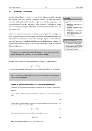 CC-BY-SA • PID_00159138 30 Leyes de Maxwell
1.3.2. Materiales conductores
Un material conductor es aquel en el que existen algunas partículas cargadas
que quedan “libres” para moverse a través del material. Los materiales conduc-
tores más habituales son los metales, ya que sus partículas cargadas, en este
caso sus electrones, pueden “escaparse” más fácilmente. En función de la faci-
lidad de estos electrones para “liberarse”, encontraremos materiales más o me-
nos conductores.
Cuando un material conductor se encuentra en una región donde está presen-
te un campo electrostático, estas cargas tendrán libertad para moverse en fun-
ción de las características del campo. Sin embargo, llegará un momento en el
que todas las cargas se habrán desplazado y no quedará ninguna. Cuando esto
sucede se dice que se ha llegado al estado estacionario y el campo en el interior
del material es cero.
Por otro lado, si recordáis la relación entre el campo y el potencial (23):
La consecuencia es que si el campo es cero, el potencial debe ser constante.
Ejemplo de potencial electrostático en el interior de un conductor
Demostrad que el potencial electrostático en el interior de un conductor es constante.
Solución
Como ya hemos dicho, el campo electrostático en el interior de un conductor siempre es
cero:
(39)
Por otro lado, recordemos que el campo corresponde al gradiente del potencial , tal
como hemos visto en la ecuación (23):
(40)
Si combinamos las dos expresiones (39) y (40), tendremos que :
(41)
Según la definición de gradiente (22), esto significa que:
Recordad
En un átomo podemos encon-
trar:
• electrones, que tienen car-
ga negativa,
• protones, que tienen carga
positiva,
• neutrones, que son neutros
y, por tanto, no tienen efec-
to desde el punto de vista
electrostático.
Superconductores
Los materiales denominados
superconductores son aquellos
que, por debajo de una cierta
temperatura, actúan como
conductores perfectos.
Por tanto, en el estado estacionario (las cargas ya no se mueven), el cam-
po electrostático en el interior de un conductor es cero.
En el estado estacionario, el potencial electrostático en el interior de un
conductor es constante.
( ) ( )E r V r 
  
0E 

E

V
   E Vr r 
  
  0rV 
 
 