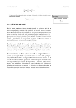 CC-BY-SA • PID_00159138 31 Leyes de Maxwell
Por tanto, para las propiedades de las derivadas, el potencial deberá ser constante respec-
to a todas las variables:
V(x,y,z)  constante
1.4. ¿Qué hemos aprendido?
En este primer apartado hemos hecho un repaso de los conceptos clave de la
electrostática. Hemos incidido en el estudio de las líneas de campo eléctrico y
en su significado, y hemos determinado un método de cuantificación de estas
líneas mediante el concepto de flujo de campo eléctrico. En relación con el flu-
jo, hemos enunciado el teorema de Gauss aplicado al campo eléctrico y hemos
llegado a la conclusión de que las líneas de campo solo pueden comenzar o
acabar allí donde se encuentren las cargas eléctricas.
También hemos hablado de la energía asociada al campo electrostático y lo
hemos hecho mediante el concepto de potencial electrostático. Para relacio-
nar el potencial con el campo hemos introducido un operador matemático, el
operador nabla, y una herramienta matemática, el gradiente de una función.
Para acabar, hemos estudiado qué sucede cuando un campo eléctrico se en-
cuentra en una región donde hay un medio material y hemos visto que la pre-
sencia del medio modifica el campo eléctrico “efectivo” en su interior. En el
caso de un medio dieléctrico, aparece una polarización que se manifesta como
un campo eléctrico que se opone al campo externo y, por tanto, reduce la efec-
tividad. Para determinar esta efectividad hemos introducido el concepto de
permitividad eléctrica de los medios. En el caso de un medio conductor, el
campo eléctrico en su interior es siempre cero en condiciones estacionarias.
0,   0,   0
V V V
x y z
  
  
  
Recordad
Si f(x) = constante, entonces:

f
  0
d
dx
 