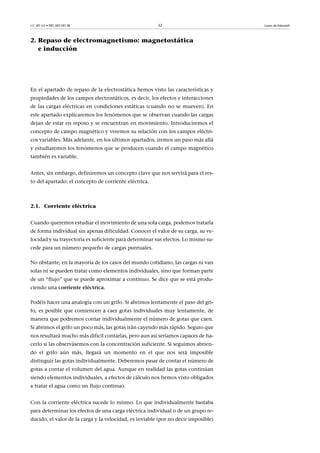 CC-BY-SA • PID_00159138 32 Leyes de Maxwell
2. Repaso de electromagnetismo: magnetostática
e inducción
En el apartado de repaso de la electrostática hemos visto las características y
propiedades de los campos electrostáticos, es decir, los efectos e interacciones
de las cargas eléctricas en condiciones estáticas (cuando no se mueven). En
este apartado explicaremos los fenómenos que se observan cuando las cargas
dejan de estar en reposo y se encuentran en movimiento. Introduciremos el
concepto de campo magnético y veremos su relación con los campos eléctri-
cos variables. Más adelante, en los últimos apartados, iremos un paso más allá
y estudiaremos los fenómenos que se producen cuando el campo magnético
también es variable.
Antes, sin embargo, definiremos un concepto clave que nos servirá para el res-
to del apartado: el concepto de corriente eléctrica.
2.1. Corriente eléctrica
Cuando queremos estudiar el movimiento de una sola carga, podemos tratarla
de forma individual sin apenas dificuldad. Conocer el valor de su carga, su ve-
locidad y su trayectoria es suficiente para determinar sus efectos. Lo mismo su-
cede para un número pequeño de cargas puntuales.
No obstante, en la mayoría de los casos del mundo cotidiano, las cargas ni van
solas ni se pueden tratar como elementos individuales, sino que forman parte
de un “flujo” que se puede aproximar a continuo. Se dice que se está produ-
ciendo una corriente eléctrica.
Podéis hacer una analogía con un grifo. Si abrimos lentamente el paso del gri-
fo, es posible que comiencen a caer gotas individuales muy lentamente, de
manera que podremos contar individualmente el número de gotas que caen.
Si abrimos el grifo un poco más, las gotas irán cayendo más rápido. Seguro que
nos resultará mucho más dificil contarlas, pero aun así seríamos capaces de ha-
cerlo si las observásemos con la concentración suficiente. Si seguimos abrien-
do el grifo aún más, llegará un momento en el que nos será imposible
distinguir las gotas individualmente. Deberemos pasar de contar el número de
gotas a contar el volumen del agua. Aunque en realidad las gotas continúan
siendo elementos individuales, a efectos de cálculo nos hemos visto obligados
a tratar el agua como un flujo continuo.
Con la corriente eléctrica sucede lo mismo. Lo que individualmente bastaba
para determinar los efectos de una carga eléctrica individual o de un grupo re-
ducido, el valor de la carga y la velocidad, es inviable (por no decir imposible)
 