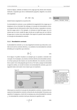 CC-BY-SA • PID_00159138 34 Leyes de Maxwell
mente la figura, realizáis un balance de la carga que hay dentro del volumen
indicado y suponéis que este es infinitamente pequeño, llegaréis a la conclu-
sión siguiente:
(44)
donde hemos empleado la ecuación (43).
La intensidad de corriente es una medida de la magnitud de las cargas que se
desplazan y de su velocidad. Sin embargo, el concepto de intensidad no inclu-
ye ninguna clase de información sobre cómo de juntas o separadas se encuen-
tran las cargas entre sí. Por ejemplo, si volvemos al símil del agua, no es lo
mismo que un cierto caudal de agua circule por un grifo que por un colector
de agua que es varias veces más amplio. Este aspecto se puede tratar mediante
el concepto de densidad de corriente.
2.1.2. Densidad de corriente
La densidad de corriente ( ) es una magnitud vectorial cuya dirección y sen-
tido son los de la corriente eléctrica, y su módulo es la intensidad de corriente
dividida por la superficie que atraviesa:
(45)
En la figura 15 podéis visualizar un ejemplo que os ayudará a entender este
concepto. En el ejemplo, una misma corriente eléctrica de intensidad constan-
te se hace pasar por dos tramos con sección diferente. En concreto, la sección
(b) es cuatro veces más pequeña que la de (a). Por tanto, aunque la intensidad
es igual en ambas, no sucede lo mismo con la densidad de corriente, que en el
segundo tramo será cuatro veces mayor que en el primero.
Figura 15
Ahora que ya conocéis el concepto de densidad de corriente, veremos cómo se
expresa la intensidad de corriente en función de esta densidad. Si tenemos una
superficie S cualquiera, a través de la cual pasa una cierta densidad de corriente
, la intensidad de corriente total que atraviesa la superficie será:
(46)
Recordad
Espacio = velocidad  tiempo.

  
l vI dtd I vdq
J

I
J
S


Figura 15
Representación gráfica del
concepto de densidad de co-
rriente. La intensidad de co-
rriente I es la misma en todo el
recorrido, pero como la sec-
ción en el tramo (b) es cuatro
veces más pequeña que en (a),
la densidad de corriente será
cuatro veces mayor.
J

S
JI dS 
 
 