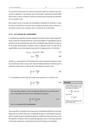 CC-BY-SA • PID_00159138 35 Leyes de Maxwell
La expresión (46) ya tiene en cuenta el sentido de todas las corrientes que atra-
viesan la superficie S, de manera que la intensidad I representa la intensidad
total o neta, es decir, el balance entre las corrientes que atraviesan la superficie
en un sentido y otro.
Para acabar con los conceptos de intensidad y densidad de corriente, y antes
de entrar en materia en el estudio de los campos que generan las corrientes, es
necesario conocer otro concepto clave: la ecuación de continuidad.
2.1.3. La ecuación de continuidad
Considerad una superficie cerrada cualquiera en la que entran y salen cargas eléc-
tricas a causa de corrientes eléctricas, como la de la figura 14. Supongamos que en
el interior de esta superficie hay una cierta cantidad de carga. Durante un interva-
lo de tiempo determinado, el balance entre la carga que entra y la que sale de
aquella debe ser por fuerza igual al aumento de la carga que hay en el interior:
(Ientrante  Isaliente)t Qint (47)
(48)
donde Ineta corresponde a la intensida total o neta resultante del balance entre
la corriente que entra y la que sale. Esta intensidad podemos sustituirla por la
expresión equivalente en función de la densidad de corriente (46):
(49)
Y, si consideramos intervalos de tiempo muy pequeños, se convierte en:
(50)
Para entender el concepto de la ecuación de continuidad, podéis hacer una ana-
logía entre la corriente eléctrica y un depósito de agua. La intensidad correspon-
dería al caudal de agua (cantidad de agua por unidad de tiempo) que entra o sale
del depósito. El balance entre el caudal del agua que entra y el de la que sale será
el ritmo de crecimiento o decrecimiento del nivel de agua en el depósito.
int
neta
Q
I
t



int
S
Q
J dS
t

 

 
Recordad
La densidad de carga  corres-
ponde a la cantidad de carga
por unidad de volumen:
Y por tanto:
Donde V corresponde al volu-
men donde está 
       
dQ
dQ dV
dV
 
V
Q dV
Por otro lado, podemos tomar el segundo término de la ecuación ante-
rior y expresarlo en función de la densidad de carga ():
(51)
Esta es la ecuación de continuidad.
int
S
Q
J dS
t

 

 
VS
J dS dV
t

  
 
 
 