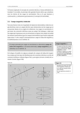 CC-BY-SA • PID_00159138 36 Leyes de Maxwell
Ya hemos explicado el concepto de corriente eléctrica y hemos definido la in-
tensidad. Si recordáis, al principio del apartado hemos dicho que estudiaría-
mos los efectos de las cargas en movimiento. Esto es lo que haremos a
continuación, y utilizaremos precisamente el concepto de intensidad.
2.2. Campo magnético inducido
Tal como hemos visto en el apartado de repaso de electrostática, todas las car-
gas eléctricas crean un campo eléctrico que interacciona con las cargas que se
encuentran dentro de su región de influencia. Las cargas en movimiento y,
por tanto, las corrientes eléctricas crean un campo. Sin embargo, y dado que
las cargas que lo generan ya no se encuentran en reposo, este campo no tendrá
las mismas características que los campos electrostáticos que hemos explicado
hasta ahora. A este campo lo denominaremos campo de inducción magnética y
lo simbolizaremos con el símbolo .
En la figura 16 podéis ver algunos ejemplos de campos de inducción magné-
tica creados por dos tipos de distribuciones de corrientes eléctricas: un hilo de
corriente rectilínea e infinita (figura 16a) y una espira (circuito cerrado) de co-
rriente circular (figura 16b).
Figura 16
B

Campo magnético
El campo de inducción magné-
tica se suele denominar, por
el abuso del lenguaje, campo
magnético a secas.
También es habitual, en ámbi-
tos como la electrotecnia, de-
nominar este campo densidad
de flujo magnético.
Figura 16
Ejemplos de campos de induc-
ción magnética creados por:
a. un hilo de corriente rectilí-
nea e infinita,
b. una espira de corriente cir-
cular.

B

B
El campo generado por cargas en movimiento se denomina campo de
inducción magnética o, de manera abreviada, campo magnético, y se
simboliza con el símbolo .B

 