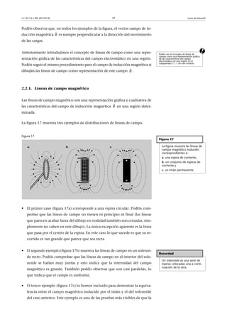 CC-BY-SA • PID_00159138 37 Leyes de Maxwell
Podéis observar que, en todos los ejemplos de la figura, el vector campo de in-
ducción magnética es siempre perpendicular a la dirección del movimiento
de las cargas.
aAnteriormente introdujimos el concepto de líneas de campo como una repre-
sentación gráfica de las características del campo electrostático en una región.
Podéis seguir el mismo procedimiento para el campo de inducción magnética si
dibujáis las líneas de campo como representación de este campo .
2.2.1. Líneas de campo magnético
Las líneas de campo magnético son una representación gráfica y cualitativa de
las características del campo de inducción magnética en una región deter-
minada.
La figura 17 muestra tres ejemplos de distribuciones de líneas de campo.
Figura 17
• El primer caso (figura 17a) corresponde a una espira circular. Podéis com-
probar que las líneas de campo no tienen ni principio ni final (las líneas
que parecen acabar fuera del dibujo en realidad también son cerradas, sim-
plemente no caben en este dibujo). La única excepción aparente es la línea
que pasa por el centro de la espira. En este caso lo que sucede es que su re-
corrido es tan grande que parece que sea recta.
• El segundo ejemplo (figura 17b) muestra las líneas de campo en un solenoi-
de recto. Podéis comprobar que las líneas de campo en el interior del sole-
noide se hallan muy juntas y esto indica que la intensidad del campo
magnético es grande. También podéis observar que son casi paralelas, lo
que indica que el campo es uniforme.
• El tercer ejemplo (figura 17c) lo hemos incluido para demostrar la equiva-
lencia entre el campo magnético inducido por el imán y el del solenoide
del caso anterior. Este ejemplo es una de las pruebas más visibles de que la
B

Podéis ver el concepto de líneas de
campo como una representación gráfica
de las características del campo
electrostático en una región en el
subapartado 1.1.1 de este módulo.
B

B

Figura 17
La figura muestra las líneas de
campo magnético inducido
correspondientes a:
a. una espira de corriente,
b. un conjunto de espiras de
corriente y
c. un imán permanente.
Recordad
Un solenoide es una serie de
espiras colocadas una a conti-
nuación de la otra.
 