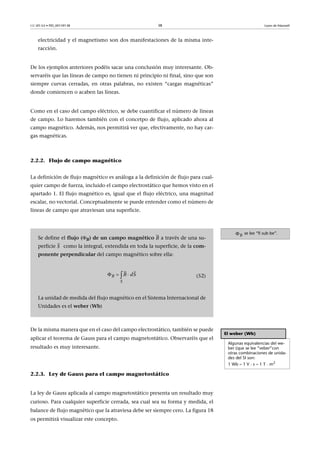 CC-BY-SA • PID_00159138 38 Leyes de Maxwell
electricidad y el magnetismo son dos manifestaciones de la misma inte-
racción.
De los ejemplos anteriores podéis sacar una conclusión muy interesante. Ob-
servaréis que las líneas de campo no tienen ni principio ni final, sino que son
siempre curvas cerradas, en otras palabras, no existen “cargas magnéticas”
donde comiencen o acaben las líneas.
Como en el caso del campo eléctrico, se debe cuantificar el número de líneas
de campo. Lo haremos también con el concetpo de flujo, aplicado ahora al
campo magnético. Además, nos permitirá ver que, efectivamente, no hay car-
gas magnéticas.
2.2.2. Flujo de campo magnético
La definición de flujo magnético es análoga a la definición de flujo para cual-
quier campo de fuerza, incluido el campo electrostático que hemos visto en el
apartado 1. El flujo magnético es, igual que el flujo eléctrico, una magnitud
escalar, no vectorial. Conceptualmente se puede entender como el número de
líneas de campo que atraviesan una superficie.
De la misma manera que en el caso del campo electrostático, también se puede
aplicar el teorema de Gauss para el campo magnetostático. Observaréis que el
resultado es muy interesante.
2.2.3. Ley de Gauss para el campo magnetostático
La ley de Gauss aplicada al campo magnetostático presenta un resultado muy
curioso. Para cualquier superficie cerrada, sea cual sea su forma y medida, el
balance de flujo magnético que la atraviesa debe ser siempre cero. La figura 18
os permitirá visualizar este concepto.
se lee “fi sub be”.B
Se define el flujo (B) de un campo magnético a través de una su-
perficie como la integral, extendida en toda la superficie, de la com-
ponente perpendicular del campo magnético sobre ella:
(52)
La unidad de medida del flujo magnético en el Sistema Internacional de
Unidades es el weber (Wb)
B

S

B
S
B dS  
 
El weber (Wb)
Algunas equivalencias del we-
ber (que se lee “veber”con
otras combinaciones de unida-
des del SI son:
1 Wb  1 V · s  1 T · m2
 