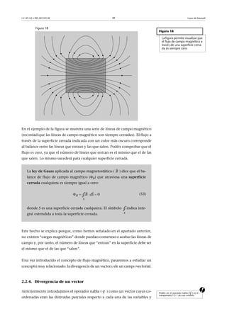 CC-BY-SA • PID_00159138 39 Leyes de Maxwell
Figura 18
En el ejemplo de la figura se muestra una serie de líneas de campo magnético
(recordad que las líneas de campo magnético son siempre cerradas). El flujo a
través de la superficie cerrada indicada con un color más oscuro corresponde
al balance entre las líneas que entran y las que salen. Podéis comprobar que el
flujo es cero, ya que el número de líneas que entran es el mismo que el de las
que salen. Lo mismo sucederá para cualquier superficie cerrada.
Este hecho se explica porque, como hemos señalado en el apartado anterior,
no existen “cargas magnéticas” donde puedan comenzar o acabar las líneas de
campo y, por tanto, el número de líneas que “entran” en la superficie debe ser
el mismo que el de las que “salen”.
Una vez introducido el concepto de flujo magnético, pasaremos a estudiar un
concepto muy relacionado: la divergencia de un vector o de un campo vectorial.
2.2.4. Divergencia de un vector
aAnteriormente introdujimos el operador nabla ( ) como un vector cuyas co-
ordenadas eran las derivadas parciales respecto a cada una de las variables y
Figura 18
La figura permite visualizar que
el flujo de campo magnético a
través de una superficie cerra-
da es siempre cero.
La ley de Gauss aplicada al campo magnetostático ( ) dice que el ba-
lance de flujo de campo magnético (B) que atraviesa una superficie
cerrada cualquiera es siempre igual a cero:
(53)
donde S es una superficie cerrada cualquiera. El símbolo indica inte-
gral extendida a toda la superficie cerrada.
B

   

0B
S
B Sd∮
S
∮
Podéis ver el operador nabla ( ) en el
subapartado 1.2.1 de este módulo.




 