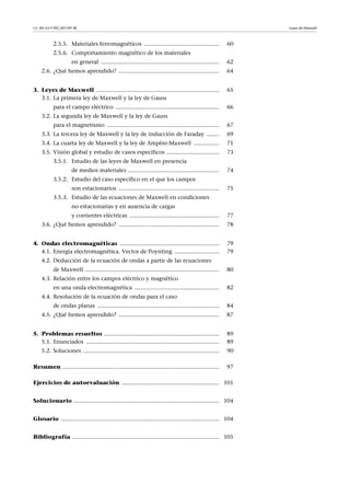 CC-BY-SA • PID_00159138 Leyes de Maxwell
2.5.5. Materiales ferromagnéticos ............................................... 60
2.5.6. Comportamiento magnético de los materiales
en general .......................................................................... 62
2.6. ¿Qué hemos aprendido? ............................................................... 64
3. Leyes de Maxwell ............................................................................. 65
3.1. La primera ley de Maxwell y la ley de Gauss
para el campo eléctrico ................................................................. 66
3.2. La segunda ley de Maxwell y la ley de Gauss
para el magnetismo ...................................................................... 67
3.3. La tercera ley de Maxwell y la ley de inducción de Faraday ........ 69
3.4. La cuarta ley de Maxwell y la ley de Ampère-Maxwell ................ 71
3.5. Visión global y estudio de casos específicos ................................. 73
3.5.1. Estudio de las leyes de Maxwell en presencia
de medios materiales ......................................................... 74
3.5.2. Estudio del caso específico en el que los campos
son estacionarios ............................................................... 75
3.5.3. Estudio de las ecuaciones de Maxwell en condiciones
no estacionarias y en ausencia de cargas
y corrientes eléctricas ........................................................ 77
3.6. ¿Qué hemos aprendido? ............................................................... 78
4. Ondas electromagnéticas .............................................................. 79
4.1. Energía electromagnética. Vector de Poynting ............................ 79
4.2. Deducción de la ecuación de ondas a partir de las ecuaciones
de Maxwell .................................................................................... 80
4.3. Relación entre los campos eléctrico y magnético
en una onda electromagnética ..................................................... 82
4.4. Resolución de la ecuación de ondas para el caso
de ondas planas ............................................................................ 84
4.5. ¿Qué hemos aprendido? ............................................................... 87
5. Problemas resueltos ........................................................................ 89
5.1. Enunciados ................................................................................... 89
5.2. Soluciones ..................................................................................... 90
Resumen .................................................................................................. 97
Ejercicios de autoevaluación ............................................................. 101
Solucionario ........................................................................................... 104
Glosario ................................................................................................... 104
Bibliografía ............................................................................................ 105
 