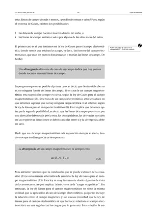 CC-BY-SA • PID_00159138 41 Leyes de Maxwell
estas líneas de campo de más o menos, ¿por dónde entran o salen? Pues, según
el teorema de Gauss, existen dos posibilidades:
• Las líneas de campo nacen o mueren dentro del cubo, o
• las líneas de campo entran o salen por alguna de las otras caras del cubo.
aEl primer caso es el que teníamos en la ley de Gauss para el campo electrostá-
tico, donde vemos que estaban las cargas, es decir, las fuentes del campo elec-
trostático, que eran los puntos donde nacían o morían las líneas de campo. De
hecho:
Supongamos que no es posible el primer caso, es decir, que dentro del cubo no
existe ninguna fuente de líneas de campo. Si se trata de un campo magnetos-
tático, esta suposición siempre es cierta, según la ley de Gauss para el campo
magnetostático (53). Si se trata de un campo electrostático, esto se traduce en
que debemos suponer que no hay ninguna carga eléctrica en el interior, según
la ley de Gauss para el campo electrostático (8). Esto implica que debemos op-
tar por la segunda posibilidad, es decir, que las líneas de campo que entran por
una dirección deben salir por la otra. En otras palabras, las derivadas parciales
en las respectivas direcciones se deben cancelar entre sí y la divergencia debe
ser cero.
Dado que en el campo magnetostático esta suposición siempre es cierta, ten-
dremos que su divergencia es siempre cero.
Más adelante veremos que la conclusión que se puede extreaer de la ecua-
ción (55) es una manera alternativa de enunciar la ley de Gauss para el cam-
po magnetostático (53). Esta ley es muy interesante desde el punto de vista
de las consecuencias que implica: la inexistencia de “cargas magnéticas”. Sin
embargo, la ley de Gauss para el campo magnetostático no tiene la misma
utilidad que su aplicación al caso del campo electrostático, ya que no incluye
la relación entre el campo magnético y sus causas (recordad que la ley de
Gauss para el campo electrostático sí que lo hace: relaciona el campo elec-
trostático en una región con las cargas que lo generan). Esta relación la en-
Podéis ver la ley de Gauss en el
subapartado 1.1.3 de este módulo.
Una divergencia diferente de cero de un campo indica que hay puntos
donde nacen o mueren líneas de campo.
La divergencia de un campo magnetostático es siempre cero:
(55)div  0B B   
 
 