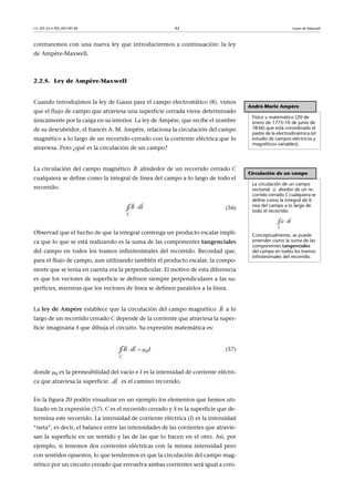 CC-BY-SA • PID_00159138 42 Leyes de Maxwell
contraremos con una nueva ley que introduciremos a continuación: la ley
de Ampère-Maxwell.
2.2.5. Ley de Ampère-Maxwell
Cuando introdujimos la ley de Gauss para el campo electrostático (8), vimos
que el flujo de campo que atraviesa una superficie cerrada viene determinado
únicamente por la carga en su interior. La ley de Ampère, que recibe el nombre
de su descubridor, el francés A. M. Ampère, relaciona la circulación del campo
magnético a lo largo de un recorrido cerrado con la corriente eléctrica que lo
atraviesa. Pero ¿qué es la circulación de un campo?
La circulación del campo magnético alrededor de un recorrido cerrado C
cualquiera se define como la integral de línea del campo a lo largo de todo el
recorrido:
(56)
Observad que el hecho de que la integral contenga un producto escalar impli-
ca que lo que se está realizando es la suma de las componentes tangenciales
del campo en todos los tramos infinitesimales del recorrido. Recordad que,
para el flujo de campo, aun utilizando también el producto escalar, la compo-
nente que se tenía en cuenta era la perpendicular. El motivo de esta diferencia
es que los vectores de superficie se definen siempre perpendiculares a las su-
perficies, mientras que los vectores de línea se definen paralelos a la línea.
La ley de Ampère establece que la circulación del campo magnético a lo
largo de un recorrido cerrado C depende de la corriente que atraviesa la super-
ficie imaginaria S que dibuja el circuito. Su expresión matemática es:
(57)
donde 0 es la permeabilidad del vacío e I es la intensidad de corriente eléctri-
ca que atraviesa la superficie. es el camino recorrido.
En la figura 20 podéis visualizar en un ejemplo los elementos que hemos uti-
lizado en la expresión (57). C es el recorrido cerrado y S es la superficie que de-
termina este recorrido. La intensidad de corriente eléctrica (I) es la intensidad
“neta”, es decir, el balance entre las intensidades de las corrientes que atravie-
san la superficie en un sentido y las de las que lo hacen en el otro. Así, por
ejemplo, si tenemos dos corrientes eléctricas con la misma intensidad pero
con sentidos opuestos, lo que tendremos es que la circulación del campo mag-
nético por un circuito cerrado que envuelva ambas corrientes será igual a cero.
André-Marie Ampère
Físico y matemático (20 de
enero de 1775-10 de junio de
1836) que está considerado el
padre de la electrodinámica (el
estudio de campos eléctricos y
magnéticos variables).
Circulación de un campo
La circulación de un campo
vectorial alredor de un re-
corrido cerrado C cualquiera se
define como la integral de lí-
nea del campo a lo largo de
todo el recorrido:
Conceptualmente, se puede
entender como la suma de las
componentes tangenciales
del campo en todos los tramos
infinitesimales del recorrido.

u
C
ldu 

∮
B



C
B ld∮
B

  

0
C
B dl I∮
dl

 