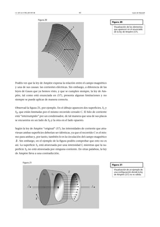 CC-BY-SA • PID_00159138 43 Leyes de Maxwell
Figura 20
Podéis ver que la ley de Ampère expresa la relación entre el campo magnético
y una de sus causas: las corrientes eléctricas. Sin embargo, a diferencia de las
leyes de Gauss que ya hemos visto, y que se cumplen siempre, la ley de Am-
père, tal como está enunciada en (57), presenta algunas limitaciones y no
siempre se puede aplicar de manera correcta.
Observad la figura 21, por ejemplo. En el dibujo aparecen dos superficies, S1 y
S2, que están limitadas por el mismo recorrido cerrado C. El hilo de corriente
está “interrumpido” por un condensador, de tal manera que una de sus placas
se encuentra en un lado de S2 y la otra en el lado opuesto.
Según la ley de Ampère “original” (57), las intensidades de corriente que atra-
viesan ambas superficies deberían ser idénticas, ya que el recorrido C es el mis-
mo para ambas y, por tanto, también lo es la circulación del campo magnético
. Sin embargo, en el ejemplo de la figura podéis comprobar que esto no es
así. La superficie S1 está atravesada por una intensidad I, mientras que la su-
perficie S2 no está atravesada por ninguna corriente. En otras palabras, la ley
de Ampère lleva a una contradicción.
Figura 21
Figura 20
Visualización de los elementos
que aparecen en el enunciado
de la ley de Ampère (57).
B

Figura 21
Visualización de un ejemplo de
una configuración donde la ley
de Ampère (57) no es válida.
 