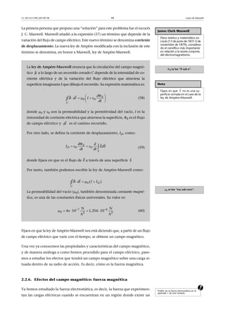 CC-BY-SA • PID_00159138 44 Leyes de Maxwell
La primera persona que propuso una “solución” para este problema fue el escocés
J. C. Maxwell. Maxwell añadió a la expresión (57) un término que depende de la
variación del flujo de campo eléctrico. Este nuevo término se denomina corriente
de desplazamiento. La nueva ley de Ampère modificada con la inclusión de este
término se denomina, en honor a Maxwell, ley de Ampère-Maxwell.
Fijaos en que la ley de Ampère-Maxwell nos está diciendo que, a partir de un flujo
de campo eléctrico que varíe con el tiempo, se obtiene un campo magnético.
Una vez ya conocemos las propiedades y características del campo magnético,
y de manera análoga a como hemos procedido para el campo eléctrico, pase-
mos a estudiar los efectos que tendrá un campo magnético sobre una carga si-
tuada dentro de su radio de acción. Es decir, cómo es la fuerza magnética.
2.2.6. Efectos del campo magnético: fuerza magnética
aYa hemos estudiado la fuerza electrostática, es decir, la fuerza que experimen-
tan las cargas eléctricas cuando se encuentran en un región donde existe un
James Clerk Maxwell
Físico teórico y matemático es-
cocés (13 de junio de 1831-5 de
noviembre de 1879), considera-
do el científico más importante
en relación a la teoría conjunta
del electromagnetismo.
E se lee “fi sub e”.
Nota
Fijaos en que no es una su-
perficie cerrada en el caso de la
ley de Ampère-Maxwell.
0 se lee “mu sub-cero”.

S
La ley de Ampère-Maxwell enuncia que la circulación del campo magné-
tico a lo largo de un recorrido cerrado C depende de la intensidad de co-
rriente eléctrica y de la variación del flujo eléctrico que atraviesa la
superficie imaginaria S que dibuja el recorrido. Su expresión matemática es:
(58)
donde 0 y 0 son la permeabilidad y la permitividad del vacío, I es la
intensidad de corriente eléctrica que atraviesa la superficie, E es el flujo
de campo eléctrico y es el camino recorrido.
Por otro lado, se define la corriente de desplazamiento, ID, como:
(59)
donde fijaos en que es el flujo de a través de una superficie
Por tanto, también podemos escribir la ley de Ampère-Maxwell como:
La permeabilidad del vacío (0), también denominada constante magné-
tica, es una de las constantes físicas universales. Su valor es:
(60)
B

 
     
 

0 0
E
C
d
B dl I
dt∮
dl

0 0
E
D
S
d d
I EdS
dt dt

    
 
E

S

    

0 D
C
B dl I I∮
7 6
0 2 2
N N
4 10 1,256 10  
A A
 
     
Podéis ver la fuerza electrostática en el
apartado 1 de este módulo.
 