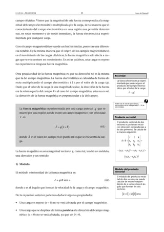 CC-BY-SA • PID_00159138 45 Leyes de Maxwell
campo eléctrico. Vimos que la magnitud de esta fuerza correspondía a la mag-
nitud del campo electrostático multiplicada por la carga, de tal manera que el
conocimiento del campo electrostático en una región nos permitía determi-
nar, en todo momento y de modo inmediato, la fuerza electrostática experi-
mentada por cualquier carga.
Con el campo magnetostático sucede un hecho similar, pero con una diferen-
cia notable. De la misma manera que el origen de los campos magnetostáticos
es el movimiento de las cargas eléctricas, la fuerza magnética solo afecta a car-
gas que se encuentren en movimiento. En otras palabras, una carga en reposo
no experimenta ninguna fuerza magnética.
a
Otra peculiaridad de la fuerza magnética es que su dirección no es la misma
que la del campo magnético. La fuerza electrostática se calculaba de forma di-
recta multiplicando el campo electrostático ( ) por el valor de la carga (q).
Dado que el valor de la carga es una magnitud escalar, la dirección de la fuerza
era la misma que la del campo. En el caso del campo magnético, esto no es así.
La dirección de la fuerza magnética es perpendicular a la del campo.
La fuerza magnética es una magnitud vectorial y, como tal, tendrá un módulo,
una dirección y un sentido:
1) Módulo
El módulo o intensidad de la fuerza magnética es:
F = qvB sen  (62)
donde  es el ángulo que forman la velocidad de la carga y el campo magnético.
De la expresión anterior podemos deducir algunas propiedades:
• Una carga en reposo (v  0) no se verá afectada por el campo magnético.
• Una carga que se desplace de forma paralela a la dirección del campo mag-
nético ( 0) no se verá afectada, ya que sin 0  0.
Recordad
La fuerza electrostática experi-
mentada por una carga es el
producto del campo electros-
tático por el valor de la carga:
Podéis ver el cálculo de la fuerza
electrostática en el subapartado 1.1.4 de
este módulo.
Producto vectorial
El producto vectorial de dos
vectores es un tercer vector
con dirección perpendicular a
los dos primeros. Se calcula de
la manera siguiente:
Módulo del producto
vectorial
El módulo del producto vecto-
rial de dos vectores se puede
calcular de modo indepen-
diente de si conocemos el án-
gulo que forman los dos
vectores:

 
F qE
  
 

x y z
x y z
a b a a a
b b
k
b
i j
       
 
y z z y z x x za b a b i a b a b j
 

x y y xa b a b k
  
  
sena b a b
La fuerza magnética experimentada por una carga puntual que se
mueve por una región donde existe un campo magnético con velocidad
es:
(61)
donde es el valor del campo en el punto en el que se encuentra la car-
ga.
E

q
v

 F q v B 
 
B

 
