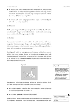 CC-BY-SA • PID_00159138 46 Leyes de Maxwell
• El módulo de la fuerza será mayor cuanto más grande sea el ángulo entre
las direcciones del campo magnético y del movimiento de la carga. El valor
máximo lo encontraremos cuando la carga se desplace de manera perpen-
dicular ( 90°) al campo magnético.
• El módulo de la fuerza será proporcional a su carga, a su velocidad y a la
intensidad del campo magnético.
2) Dirección
Dado que en la expresión (61) aparece el producto vectorial , la dirección
de la fuerza ( ) siempre es perpendicular tanto a la velocidad ( ) de la carga
como a la dirección del campo magnético ( ).
3) Sentido
Como en el caso de la fuerza electrostática, el sentido del vector de la fuerza
magnética viene marcado por el signo de la carga. La determinación del sen-
tido, sin embargo, no es tan inmediata como en el caso del campo eléctrico, a
causa de la presencia del producto vectorial.
En la figura 22 podéis ver una regla mnemotécnica muy habitual para este pro-
pósito. Si se coloca la mano derecha en la posición de la figura, con el dedo
índice señalando la dirección y el sentido del primer vector y el dedo corazón
la del segundo vector, el pulgar señalará la dirección y el sentido del vector re-
sultante del producto vectorial.
Figura 22
La regla de la mano derecha indica el sentido del producto vectorial ,
pero hay que tener en cuenta también el signo de la carga:
• Si la carga es positiva, el sentido de la fuerza magnética será el que indique
el resultado del producto vectorial .
a• Si la carga es negativa, el sentido será el opuesto.
Para determinar la fuerza magnética experimentada por una corriente eléctri-
ca, deberemos proceder de forma análoga a como lo hemos hecho para calcu-
Bv 
 
F

v

B

Figura 22
Aplicación de la regla mnemo-
técnica de la mano derecha
para la determinación del sen-
tido de un vector resultante de
un producto vectorial.
Podéis encontrar un vídeo ex-
plicativo de esta regla en:
http://www.youtube.com/
watch?v=4AaSbM0okqM
Bv 
 
Bv 
 
Podéis ver el cálculo de la fuerza
electrostática en el subapartado 1.1.4 de
este módulo.
Podéis ver la relación entre intensidad y
velocidad en el subapartado 2.1.1 de
este módulo.
 