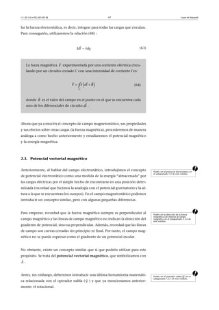 CC-BY-SA • PID_00159138 47 Leyes de Maxwell
lar la fuerza electrostática, es decir, integrar para todas las cargas que circulan.
Para conseguirlo, utilizaremos la relación (44) :
(63)
Ahora que ya conocéis el concepto de campo magnetostático, sus propiedades
y sus efectos sobre otras cargas (la fuerza magnética), procederemos de manera
análoga a como hecho anteriormente y estudiaremos el potencial magnético
y la energía magnética.
2.3. Potencial vectorial magnético
aAnteriormente, al hablar del campo electrostático, introdujimos el concepto
de potencial electrostático como una medida de la energía “almacenada” por
las cargas eléctricas por el simple hecho de encontrarse en una posición deter-
minada (recordad que hicimos la analogía con el potencial gravitatorio y la al-
tura a la que se encuentran los cuerpos). En el campo magnetostático podemos
introducir un concepto similar, pero con algunas pequeñas diferencias.
aPara empezar, recordad que la fuerza magnética siempre es perpendicular al
campo magnético y las líneas de campo magnético no indican la dirección del
gradiente de potencial, sino su perpendicular. Además, recordad que las líneas
de campo son curvas cerradas sin principio ni final. Por tanto, el campo mag-
nético no se puede expresar como el gradiente de un potencial escalar.
No obstante, existe un concepto similar que sí que podréis utilizar para este
propósito. Se trata del potencial vectorial magnético, que simbolizamos con
.
aAntes, sin embargo, deberemos introducir una última herramienta matemáti-
ca relacionada con el operador nabla ( ) y que ya mencionamos anterior-
mente: el rotacional.
La fueza magnética experimentada por una corriente eléctrica circu-
lando por un circuito cerrado C con una intensidad de corriente I es:
(64)
donde es el valor del campo en el punto en el que se encuentra cada
uno de los diferenciales de circuito .


dlI vdq
F

  
 
C
F I dl B∮
B

 dl

Podéis ver el potencial electrostático en
el subapartado 1.2 de este módulo.
Podéis ver la dirección de la fuerza
magnética con relación al campo
magnético en el subapartado 2.2.6 de
este módulo.
A

Podéis ver el operador nabla ( ) en el
subapartado 1.2.1 de este módulo.




 