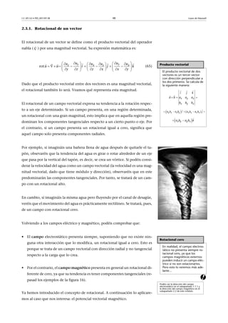 CC-BY-SA • PID_00159138 48 Leyes de Maxwell
2.3.1. Rotacional de un vector
El rotacional de un vector se define como el producto vectorial del operador
nabla ( ) por una magnitud vectorial. Su expresión matemática es:
(65)
Dado que el producto vectorial entre dos vectores es una magnitud vectorial,
el rotacional también lo será. Veamos qué representa esta magnitud.
El rotacional de un campo vectorial expresa su tendencia a la rotación respec-
to a un eje determinado. Si un campo presenta, en una región determinada,
un rotacional con una gran magnitud, esto implica que en aquella región pre-
dominan los componentes tangenciales respecto a un cierto punto o eje. Por
el contrario, si un campo presenta un rotacional igual a cero, significa que
aquel campo solo presenta componentes radiales.
Por ejemplo, si imagináis una bañera llena de agua después de quitarle el ta-
pón, obsevaréis que la tendencia del agua es girar o rotar alrededor de un eje
que pasa por la vertical del tapón, es decir, se crea un vórtice. Si podéis consi-
derar la velocidad del agua como un campo vectorial (la velocidad es una mag-
nitud vectorial, dado que tiene módulo y dirección), observaréis que en este
predominarán las componentes tangenciales. Por tanto, se tratará de un cam-
po con un rotacional alto.
En cambio, si imagináis la misma agua pero fluyendo por el canal de desagüe,
veréis que el movimiento del agua es prácticamente rectilíneo. Se tratará, pues,
de un campo con rotacional cero.
Volviendo a los campos eléctrico y magnético, podéis comprobar que:
a
• El campo electrostático presenta siempre, suponiendo que no existe nin-
guna otra interacción que lo modifica, un rotacional igual a cero. Esto es
porque se trata de un campo vectorial con dirección radial y no tangencial
respecto a la carga que lo crea.
• Por el contrario, el campo magnético presenta en general un rotacional di-
ferente de cero, ya que su tendencia es tener componentes tangenciales (re-
pasad los ejemplos de la figura 16).
Ya hemos introducido el concepto de rotacional. A continuación lo aplicare-
mos al caso que nos interesa: el potencial vectorial magnético.


Producto vectorial
El producto vectorial de dos
vectores es un tercer vector
con dirección perpendicular a
los dos primeros. Se calcula de
la siguiente manera:
  
 

x y z
x y z
a b a a a
b b
k
b
i j
   y z z y z x x za b a b i a b a b j    
 
  

x y y xa b a b k
        
                   

    
   
rot   
y yz x z x
u uu u u u
y z z
i
x x y
u u j k
Rotacional cero
En realidad, el campo electros-
tático no presenta siempre ro-
tacional cero, ya que los
campos magnéticos externos
pueden inducir un campo eléc-
trico si no son estacionarios.
Pero esto lo veremos más ade-
lante...
Podéis ver la dirección del campo
electrostático en el subapartado 1.1.1 y
la dirección del campo magnético en el
subapartado 2.2 de este módulo.
 