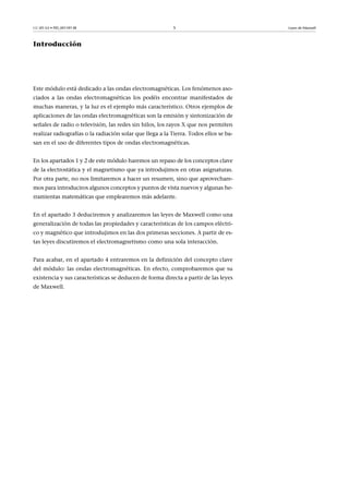 CC-BY-SA • PID_00159138 5 Leyes de Maxwell
Introducción
Este módulo está dedicado a las ondas electromagnéticas. Los fenómenos aso-
ciados a las ondas electromagnéticas los podéis encontrar manifestados de
muchas maneras, y la luz es el ejemplo más característico. Otros ejemplos de
aplicaciones de las ondas electromagnéticas son la emisión y sintonización de
señales de radio o televisión, las redes sin hilos, los rayos X que nos permiten
realizar radiografías o la radiación solar que llega a la Tierra. Todos ellos se ba-
san en el uso de diferentes tipos de ondas electromagnéticas.
En los apartados 1 y 2 de este módulo haremos un repaso de los conceptos clave
de la electrostática y el magnetismo que ya introdujimos en otras asignaturas.
Por otra parte, no nos limitaremos a hacer un resumen, sino que aprovechare-
mos para introduciros algunos conceptos y puntos de vista nuevos y algunas he-
rramientas matemáticas que emplearemos más adelante.
En el apartado 3 deduciremos y analizaremos las leyes de Maxwell como una
generalización de todas las propiedades y características de los campos eléctri-
co y magnético que introdujimos en las dos primeras secciones. A partir de es-
tas leyes discutiremos el electromagnetismo como una sola interacción.
Para acabar, en el apartado 4 entraremos en la definición del concepto clave
del módulo: las ondas electromagnéticas. En efecto, comprobaremos que su
existencia y sus características se deducen de forma directa a partir de las leyes
de Maxwell.
 