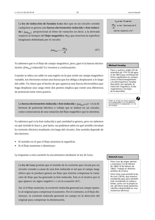 CC-BY-SA • PID_00159138 50 Leyes de Maxwell
Ya sabemos qué es el flujo de campo magnético, pero ¿qué es la fuerza electro-
motriz (femind) inducida? Lo veremos a continuación.
Cuando se ubica un cable en una región en la que existe un campo magnético
variable, los electrones notan una fuerza que los obliga a desplazarse a lo largo
del cable. Ya vimos que el hecho de que aparezca una fuerza electrostática que
haga desplazar una carga entre dos puntos implica que existe una diferencia
de potencial entre estos puntos.
a
Ya sabemos qué es la fem inducida y qué cantidad se genera, pero no sabemos
en qué sentido lo hace y, por tanto, no podemos saber en qué sentido circulará
la corriente eléctrica resultante a lo largo del circuito. Este sentido depende de
dos factores:
• El sentido en el que el flujo atraviesa la superficie.
• Si el flujo aumenta o disminuye.
La respuesta a esta cuestión la encontramos mediante la ley de Lenz.
B se lee “fi sub be”.
se lee “derivada de fi
sub be respecto a te”.
Bd
dt
La ley de inducción de Faraday-Lenz dice que en un circuito cerrado
cualquiera se genera una fuerza electromotriz inducida o fem induci-
da ( proporcional al ritmo de variación (es decir, a la derivada
respecto al tiempo) del flujo magnético (B) que atraviesa la superficie
imaginaria delimitada por el circuito
(67)
)indfem

  B
ind
d
fem
dt
Michael Faraday
Físico y químico inglés (22 de
setiembre de 1791-25 de agos-
to de 1867) que contribuyó de
forma significativa en campos
como el electromagnetismo
y la electroquímica. Faraday
descubrió, por ejemplo, la
inducción magnética, el dia-
magnetismo y las leyes
de la electrólisis.
Podéis ver el flujo de campo magnético
en el subapartado 2.2.2 y la diferencia
de potencial en el subapartado 1.2.1 de
este módulo.
La fuerza electromotriz inducida o fem inducida ( ) es la di-
ferencia de potencial eléctrico o voltaje que se induce en un circuito,
como consecuencia de una variación del flujo magnético que lo atraviesa.
 o indfem V
Heinrich Lenz
Físico ruso de origen alemán
y estoniano (12 de febrero
de 1804-10 de febrero de
1865). Trabajó en distintos
ámbitos de la física.
Entre otras cosas postuló la ley
de Lenz (1834), que estamos
estudiando aquí, pero también
está considerado el codescu-
bridor, junto con el propio Jo-
ule, del efecto Joule (potencia
calorífica desprendida en una
resistencia eléctrica).
La ley de Lenz postula que el sentido de la corriente que circula por un
circuito cerrado a causa de una fem inducida es tal que el campo mag-
nético que se produce genera un flujo que intenta compensar la varia-
ción de flujo que ha generado la fem inducida. Este es el motivo por el
que aparece un signo negativo () en la ecuación (67) .
Así, si el flujo aumenta, la corriente inducida generará un campo opues-
to al original para compensar el aumento. Por el contrario, si el flujo dis-
minuye, la corriente inducida generará un campo en la dirección del
original para compensar la disminución.
 