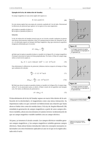 CC-BY-SA • PID_00159138 51 Leyes de Maxwell
Ejemplo de la ley de inducción de Faraday
El campo magnético en una cierta región del espacio es:
(68)
En este misma región hay una espira de corriente cuadrada de 2 cm de lado. Determinad
la diferencia de potencial que aparece en la espira en los casos siguientes:
a) la espira es paralela al plano xy
b) la espira es paralela al plano xz
Solución
La ley de inducción de Faraday enuncia que en un circuito cerrado cualquiera se genera
una fuerza electromotriz inducida o fem (V) proporcional al ritmo de variación (es de-
cir, a la derivada respecto al tiempo) del flujo magnético (B) que atraviesa la superficie
imaginaria delimitada por el circuito:
(69)
a) Dado que la espira es paralela al plano xy (podéis ver la figura 23), el campo magnético
B siempre atravesará la espira de forma perpendicular. Por tanto, el flujo de campo mag-
nético a través de la espira es:
B  B · S · cos 0 = 0,8cos2t · 0,022
· 1 = 3,2 · 104
cos 2t (70)
Para determinar la diferencia de potencial, debemos derivar respecto al tiempo el flujo
que acabamos de calcular:
(71)
femind = 6,4 · 104
sen 2t V (71b)
b) Dado que ahora la espira es paralela al plano xz (podéis ver la figura 24), el campo mag-
nético B no la atravesará nunca, es decir, el flujo a través de la superficie será siempre
cero. Por tanto, la diferencia de potencial es:
V  femind  0 (72)
aEl descubrimento de la ley de Faraday supuso un nuevo hito dentro de la uni-
ficación de la electricidad y el magnetismo como una única interacción. Su
importancia radica en que convierte en bidireccional una relación que hasta
ahora se había visto como de sentido único. Si la ley de Ampère-Maxwell (58)
estudiaba la generación de campos magnéticos a partir de unos campos eléc-
tricos variables, ahora nos encontramos el camino inverso: la demostración de
que un campo magnético variable también crea un campo eléctrico.
aAsí pues, ya tenemos el círculo cerrado. Los campos eléctricos variables gene-
ran campos magnéticos, y los campos magnéticos variables generan campos
eléctricos. Hasta ahora hemos introducido todos los conceptos necesarios re-
lacionados con estos fenómenos aplicados al caso en el que en la región afec-
tada está el vacío.
Figura 23
Figura 23
La imagen muestra la espira
que se detalla en el ejemplo en
el apartado (a).
Figura 24
Figura 24
La imagen muestra la espira
que se detalla en el ejemplo en
el apartado (b).
0,8 cos2    (T)B t k 


    B
ind
d
V fem
dt
4
2 3,2 10 sin2Bd
t
dt

   
Bd
dt

 
Podéis ver la ley de Ampère-Maxwell en
el subapartado 2.2.5 de este módulo.
Podéis ver el caso de los campos
eléctricos en el apartado 1 de este
módulo.
 