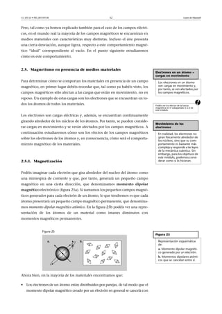 CC-BY-SA • PID_00159138 52 Leyes de Maxwell
Pero, tal como ya hemos explicado también para el caso de los campos eléctri-
cos, en el mundo real la mayoría de los campos magnéticos se encuentran en
medios materiales con características muy distintas. Incluso el aire presenta
una cierta desviación, aunque ligera, respecto a este comportamiento magné-
tico “ideal” correspondiente al vacío. En el punto siguiente estudiaremos
cómo es este comportamiento.
a
2.5. Magnetismo en presencia de medios materiales
Para determinar cómo se comportan los materiales en presencia de un campo
magnético, en primer lugar debéis recordar que, tal como ya habéis visto, los
campos magnéticos sólo afectan a las cargas que están en movimiento, no en
reposo. Un ejemplo de estas cargas son los electrones que se encuentran en to-
dos los átomos de todos los materiales.
Los electrones son cargas eléctricas y, además, se encuentran continuamente
girando alrededor de los núcleos de los átomos. Por tanto, se pueden conside-
rar cargas en movimiento y se verán afectados por los campos magnéticos. A
continuación estudiaremos cómo son los efectos de los campos magnéticos
sobre los electrones de los átomos y, en consecuencia, cómo será el comporta-
miento magnético de los materiales.
2.5.1. Magnetización
Podéis imaginar cada electrón que gira alrededor del nucleo del átomo como
una miniespira de corriente y que, por tanto, generará un pequeño campo
magnético en una cierta dirección, que denominamos momento dipolar
magnético electrónico (figura 25a). Si sumamos los pequeños campos magné-
ticos generados para cada electrón de un átomo, lo que tendremos es que cada
átomo presentará un pequeño campo magnético permanente, que denomina-
mos momento dipolar magnético atómico. En la figura 25b podéis ver una repre-
sentación de los átomos de un material como imanes diminutos con
momentos magnéticos permanentes.
Figura 25
Ahora bien, en la mayoría de los materiales encontramos que:
• Los electrones de un átomo están distribuidos por parejas, de tal modo que el
momento dipolar magnético creado por un electrón en general se cancela con
Electrones en un átomo =
cargas en movimiento
Los electrones en un átomo
son cargas en movimiento y,
por tanto, se ven afectados por
los campos magnéticos.
Podéis ver los efectos de la fuerza
magnética en el subapartado 2.2.6 de
este módulo.
Movimiento de los
electrones
En realidad, los electrones no
giran físicamente alrededor de
los núcleos, sino que su com-
portamiento es bastante más
complejo y responde a las leyes
de la mecánica cuántica. Sin
embargo, para los objetivos de
este módulo, podemos consi-
derar como si lo hicieran.
Figura 25
Representación esquemática
de:
a. Momento dipolar magnéti-
co generado por un electrón.
b. Momentos dipolares atómi-
cos que se cancelan entre sí.
 