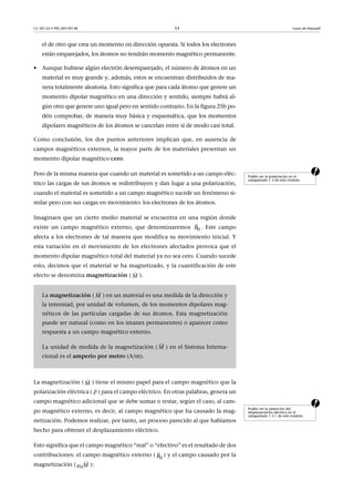 CC-BY-SA • PID_00159138 53 Leyes de Maxwell
el de otro que crea un momento en dirección opuesta. Si todos los electrones
están emparejados, los átomos no tendrán momento magnético permanente.
• Aunque hubiese algún electrón desemparejado, el número de átomos en un
material es muy grande y, además, estos se encuentran distribuidos de ma-
nera totalmente aleatoria. Esto significa que para cada átomo que genere un
momento dipolar magnético en una dirección y sentido, siempre habrá al-
gún otro que genere uno igual pero en sentido contrario. En la figura 25b po-
déis comprobar, de manera muy básica y esquemática, que los momentos
dipolares magnéticos de los átomos se cancelan entre sí de modo casi total.
Como conclusión, los dos puntos anteriores implican que, en ausencia de
campos magnéticos externos, la mayor parte de los materiales presentan un
momento dipolar magnético cero.
aPero de la misma manera que cuando un material es sometido a un campo eléc-
trico las cargas de sus átomos se redistribuyen y dan lugar a una polarización,
cuando el material es sometido a un campo magnético sucede un fenómeno si-
milar pero con sus cargas en movimiento: los electrones de los átomos.
Imaginaos que un cierto medio material se encuentra en una región donde
existe un campo magnético externo, que denominaremos . Este campo
afecta a los electrones de tal manera que modifica su movimiento inicial. Y
esta variación en el movimiento de los electrones afectados provoca que el
momento dipolar magnético total del material ya no sea cero. Cuando sucede
esto, decimos que el material se ha magnetizado, y la cuantificación de este
efecto se denomina magnetización ( ).
a
La magnetización ( ) tiene el mismo papel para el campo magnético que la
polarización eléctrica ( ) para el campo eléctrico. En otras palabras, genera un
campo magnético adicional que se debe sumar o restar, según el caso, al cam-
po magnético externo, es decir, al campo magnético que ha causado la mag-
netización. Podemos realizar, por tanto, un proceso parecido al que habíamos
hecho para obtener el desplazamiento eléctrico.
Esto significa que el campo magnético “real” o “efectivo” es el resultado de dos
contribuciones: el campo magnético externo ( ) y el campo causado por la
magnetización ( ):
Podéis ver la polarización en el
subapartado 1.3 de este módulo.
La magnetización ( ) en un material es una medida de la dirección y
la intensiad, por unidad de volumen, de los momentos dipolares mag-
néticos de las partículas cargadas de sus átomos. Esta magnetización
puede ser natural (como en los imanes permanentes) o aparecer como
respuesta a un campo magnético externo.
La unidad de medida de la magnetización ( ) en el Sistema Interna-
cional es el amperio por metro (A/m).
0B

M

M

M

Podéis ver la obtención del
desplazamiento eléctrico en el
subapartado 1.3.1 de este módulo.
M

P

0B

0M

 
