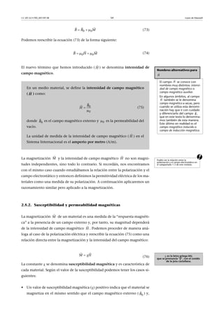 CC-BY-SA • PID_00159138 54 Leyes de Maxwell
(73)
Podemos reescribir la ecuación (73) de la forma siguiente:
(74)
El nuevo término que hemos introducido ( ) se denomina intensidad de
campo magnético.
aLa magnetización y la intensidad de campo magnético no son magni-
tudes independientes, sino todo lo contrario. Si recordáis, nos encontramos
con el mismo caso cuando estudiábamos la relación entre la polarización y el
campo electrostático y entonces definimos la permitividad eléctrica de los ma-
teriales como una medida de su polarización. A continuación aplicaremos un
razonamiento similar pero aplicado a la magnetización.
2.5.2. Susceptibilidad y permeabilidad magnéticas
La magnetización de un material es una medida de la “respuesta magnéti-
ca” a la presencia de un campo externo y, por tanto, su magnitud dependerá
de la intensidad de campo magnético . Podemos proceder de manera aná-
loga al caso de la polarización eléctrica y reescribir la ecuación (75) como una
relación directa entre la magnetización y la intensidad del campo magnético:
(76)
La constante  se denomina susceptibilidad magnética y es característica de
cada material. Según el valor de la susceptibilidad podemos tener los casos si-
guientes:
• Un valor de susceptibilidad magnética () positivo indica que el material se
magnetiza en el mismo sentido que el campo magnético externo ( ) y,
0 0B B M  
  
0 0B H M   
  
Nombres alternativos para
El campo se conoce con
nombres muy distintos: intensi-
dad de campo magnético o
campo magnético auxiliar.
En algunos ámbitos, al campo
también se le denomina
campo magnético a secas, pero
cuando se utiliza esta denomi-
nación hay que ir con cuidado
y diferenciarlo del campo ,
que en este texto lo denomina-
mos también de esta manera.
Este último en realidad es el
campo magnético inducido o
campo de inducción magnética.

H

H

H

B
En un medio material, se define la intensidad de campo magnético
( ) como:
(75)
donde es el campo magnético externo y es la permeabilidad del
vacío.
La unidad de medida de la intensidad de campo magnético ( ) en el
Sistema Internacional es el amperio por metro (A/m).
H


H
0
0
H
B




0  B

0
H

Podéis ver la relación entre la
polarización y el campo electrostático en
el subapartado 1.3 de este módulo.
M

H

M

H

 es la letra griega khi,
que se pronuncia “ji”, con el sonido
de la jota castellana.
M H 
 
0B

 