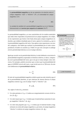 CC-BY-SA • PID_00159138 56 Leyes de Maxwell
La permeabilidad magnética  es una característica de los medios materiales
que mide cómo responden a la presencia de un campo magnético. Si os fijáis,
en las expresiones que hemos visto hasta ahora para campos magnéticos in-
ducidos, que estaban estudiadas para el vacío, aparece la constante , que es
la permeabilidad magnética del vacío. Para aplicar estas expresiones a un me-
dio cualquiera, sólo habrá que sustituir la permeabilidad por el valor corres-
pondiente al medio en cuestión (). Podéis ver que este concepto es análogo
al de la permitividad eléctrica () en el campo eléctrico.
aIgual que sucede con la permitividad eléctrica, lo más habitual es encontrar la
permeabilidad magnética expresada en términos relativos, es decir, compara-
da con la permeabilidad del vacío, que es la que se toma siempre como refe-
rencia. Por ejemplo, podréis encontrar que os dicen que la permeabilidad del
agua es 0,999992 veces la del vacío, o que la del acero lo es 700 veces. En este
caso hablaremos de permeabilidad relativa.
(84)
El valor de la permeabilidad magnética relativa quizá sea más intuitivo que el
de la permeabilidad absoluta, ya que relaciona de manera directa el campo
magnético externo ( ) con el campo “total” o “efectivo” ( ):
(85)
Así, según el valor de r tenemos:
• Un valor próximo a 1 (r  1) indica un comportamiento cercano al del va-
cío ( ).
• Un valor mayor que 1 (r > 1) indica que el material hace aumentar el cam-
po magnético “efectivo” ( ).
• Un valor más pequeño que 1 (r < 1) indica que el material tiende a mag-
netizarse en contra del campo magnético y, por tanto, el campo magnético
“efectivo” es inferior al campo magnético externo ( ).
La permeabilidad magnética () de un material es la relación entre el
campo magnético “real” o “efectivo” ( ) y la intensidad de campo
magnético ( ):
(83)
La unidad de medida de la permeabilidad magnética () en el Sistema
Internacional es el newton por amperio al cuadrado (N/A2
)
B

H

B H 
 
El oersted (Oe)
Aunque la unidad del SI para la
medida de es el A/m, aún
hoy día es habitual encontrar
esta magnitud medida en una
unidad del antiguo sistema
CGS: el oersted (Oe). La equi-
valencia es:

H
3
10
1 Oe A / m
4π

Podéis ver la permitividad eléctrica () en
el subapartado 1.3.1 de este módulo
r se lee “mu sub erre”.
0
r

 

0B

B

0rB B 
 
0B B
 
0B B
 
0B B
 
 