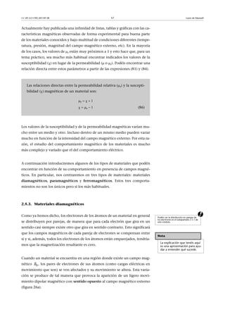 CC-BY-SA • PID_00159138 57 Leyes de Maxwell
Actualmente hay publicada una infinidad de listas, tablas y gráficas con las ca-
racterísticas magnéticas observadas de forma experimental para buena parte
de los materiales conocidos y bajo multitud de condiciones diferentes (tempe-
ratura, presión, magnitud del campo magnético externo, etc). En la mayoría
de los casos, los valores de r están muy próximos a 1 y esto hace que, para un
tema práctico, sea mucho más habitual encontrar indicados los valores de la
susceptibilidad () en lugar de la permeabilidad (o r). Podéis encontrar una
relación directa entre estos parámetros a partir de las expresiones (81) y (84).
Los valores de la susceptibilidad y de la permeabilidad magnéticas varían mu-
cho entre un medio y otro. Incluso dentro de un mismo medio pueden variar
mucho en función de la intensidad del campo magnético externo. Por esta ra-
zón, el estudio del comportamiento magnético de los materiales es mucho
más complejo y variado que el del comportamiento eléctrico.
A continuación introduciremos algunos de los tipos de materiales que podéis
encontrar en función de su comportamiento en presencia de campos magné-
ticos. En particular, nos centraremos en tres tipos de materiales: materiales
diamagnéticos, paramagnéticos y ferromagnéticos. Estos tres comporta-
mientos no son los únicos pero sí los más habituales.
2.5.3. Materiales diamagnéticos
aComo ya hemos dicho, los electrones de los átomos de un material en general
se distribuyen por parejas, de manera que para cada electrón que gira en un
sentido casi siempre existe otro que gira en sentido contrario. Esto significará
que los campos magnéticos de cada pareja de electrones se compensan entre
sí y si, además, todos los electrones de los átomos están emparejados, tendría-
mos que la magnetización resultante es cero.
Cuando un material se encuentra en una región donde existe un campo mag-
nético , los pares de electrones de sus átomos (como cargas eléctricas en
movimiento que son) se ven afectados y su movimiento se altera. Esta varia-
ción se produce de tal manera que provoca la aparición de un ligero movi-
miento dipolar magnético con sentido opuesto al campo magnético externo
(figura 26a).
Las relaciones directas entre la permeabilidad relativa (r) y la suscepti-
bilidad ()magnéticas de un material son:
r  
  r (86)
Podéis ver la distribución en parejas de
los electrones en el subapartado 2.5.1 de
este módulo.
Nota
La explicación que tenéis aquí
es una aproximación para ayu-
dar a entender qué sucede.
0B

 