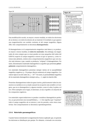 CC-BY-SA • PID_00159138 58 Leyes de Maxwell
Figura 26
Esta modificación sucede, en mayor o menor medida, en todos los electrones
de un átomo y en todos los átomos de un material. El resultado es que aparece
una magnetización con sentido contrario al del campo magnético (figura
26b). Este comportamiento se denomina diamagnetismo.
El diamagnetismo es el comportamiento magnético más básico y se produce,
en mayor o menor medida, en todos los materiales. Sin embargo, las magni-
tudes de estos campos que se crean pueden ser muy pequeñas (del orden del
0,001%) respecto al campo magnético externo al que se oponen y, como ve-
remos más adelante, existen otros comportamientos magnéticos que son mu-
cho más intensos y que, cuando se producen, “eclipsan” el diamagnetismo. Por
tanto, denominamos materiales diamagnéticos a aquellos que presentan princi-
palmente comportamiento diamagnético.
Los materiales diamagnéticos presentan siempre valores de la susceptibilidad
magnética negativos (  0) porque ofrecen resistencia al campo magnético. Los
valores típicos son del orden de   105
. Por tanto, la permeabilidad magnética
de los materiales diamagnéticos siempre será r  1, según la relación (86).
Presentan diamagnetismo todos los gases inertes, prácticamente todos los ele-
mentos no metálicos en su estado natural (la excepción más notable es el oxí-
geno, que no es diamagnético) y algunos metales, como el cobre, la plata o el
oro. Otros ejemplos son el agua, el amoniaco, la sal, el grafito y la mayoría de
los compuestos orgánicos.
Los materiales superconductores se pueden considerar diamagnéticos perfec-
tos, ya que presentan una susceptibilidad   1. Esto significa que “expulsan”
todo el campo magnético de su interior y esto les permite, entre otras cosas,
levitar. Este comportamiento se denomina superdiamagnetismo.
2.5.4. Materiales paramagnéticos
Cuando hemos introducido la magnetización hemos explicado que, en general,
los electrones se distribuyen por parejas. No obstante, a menudo nos encontra-
Figura 26
Representación esquemática
del diamagnetismo:
a. Un campo magnético exter-
no ( ) modifica el momento
dipolar de un electrón. El au-
mento se produce en sentido
opuesto a .
b. Los momentos dipolares
magnéticos de los átomos se
alinean en contra del campo
magnético externo. La magne-
tización es negativa.

0B

0B
Superdiamagnetismo
El mecanismo que explica el
superdiamagnetismo en reali-
dad tiene un origen muy dife-
rente del diamagnetismo que
hemos explicado. Se basa en
un efecto denominado efecto
Meissner y que está relaciona-
do con la superconductividad.
 