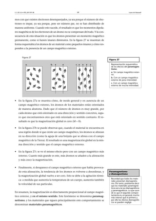 CC-BY-SA • PID_00159138 59 Leyes de Maxwell
mos con que existen electrones desemparejados, ya sea porque el número de elec-
trones es impar, ya sea porque, pese ser número par, no se han distribuido de
manera uniforme. Cuando esto sucede, el resultado es que los momentos dipola-
res magnéticos de los electrones de un átomo no se compensan del todo. Y la con-
secuencia de esta situación es que los átomos presentan un momento magnético
permanente, como si fuesen imanes diminutos. En la figura 27 se muestran de
forma esquemática los átomos de un material como pequeños imanes y cómo res-
ponden a la presencia de un campo magnético externo.
Figura 27
• En la figura 27a se muestra cómo, de modo general y en ausencia de un
campo magnético externo, los átomos de los materiales están orientados
de manera aleatoria. Dado que el número de átomos es muy grande, por
cada átomo que está orientado en una dirección y sentido concretos, segu-
ro que encontraremos otro que está orientado en sentido contrario. El re-
sultado es que la magnetización global es cero (M  0).
• En la figura 27b se puede observar que, cuando el material se encuentra en
una región donde sí que existe un campo magnético, los átomos se alinean
en su dirección (como la aguja de una brújula que se alinea con el campo
magnético de la Tierra). El resultado es una magnetización global en la mis-
ma dirección y sentido que el campo magnético externo.
• En la figura 27c se ve el mismo efecto pero con un campo magnético más
intenso. Cuanto más grande es este, más átomos se añaden a la alineación
y más crece la magnetización.
• Finalmente, si desaparece el campo magnético externo que había provoca-
do esta alineación, la tendencia de los átomos es volverse a desordenar, y
la magnetización global vuelve a ser cero. Esto se debe a la agitación térmi-
ca: a medida que aumenta la temperatura de un cuerpo, aumenta también
la velocidad de sus partículas.
En resumen, la magnetización es directamente proporcional al campo magné-
tico externo, y en el mismo sentido. Este fenómeno se denomina paramag-
netismo, y los materiales que siguen principalmente este comportamiento se
denominan materiales paramagnéticos.
Figura 27
Representación esquemática
de los efectos del paramagne-
tismo:
a. Sin campo magnético exter-
no.
b. Con un campo magnético
externo de poca intensidad.
c. Con un campo magnético
externo de mucha intensidad.
Paramagnetismo
y diamagnetismo
Recordad que todos los mate-
riales presentan diamagnetis-
mo. Por tanto, podríamos decir
que los materiales paramagné-
ticos son a la vez diamagnéticos
y paramagnéticos. Lo que suce-
de es que el segundo compor-
tamiento es, en general, mucho
más intenso que el primero y
por ello los efectos diamagnéti-
cos se pueden negligir.
 