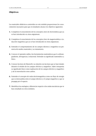 CC-BY-SA • PID_00159138 6 Leyes de Maxwell
Objetivos
Los materiales didácticos contenidos en este módulo proporcionan los cono-
cimientos necesarios para que el estudiante alcance los objetivos siguientes:
1. Completar el conocimiento de los conceptos clave de electrostática que ya
se han introducido en otras asignaturas.
2. Completar el conocimiento de los conceptos clave de magnetostática e in-
ducción magnética que ya se han introducido en otras asignaturas.
3. Entender el comportamiento de los campos eléctrico y magnético en pre-
sencia de medios materiales y su tratamiento.
4. Conocer el operador nabla y las herramientas matemáticas que lo utilizan:
gradiente, divergencia y rotacional. Entender su significado matemático y
físico.
5. Conocer las leyes de Maxwell y su relación con las leyes que se han tratado
durante el estudio de los campos eléctrico y magnético. Saber interpretar
su significado físico como explicación de los campos eléctrico y magnético
y de la interrelación entre ambos.
6. Entender el concepto de onda electromagnética como un flujo de energía
que se intercambia entre el campo eléctrico y el campo magnético y que se
propaga por el espacio.
7. Identificar las analogías y diferencias respecto a las ondas mecánicas que se
han estudiado en otros módulos.
 