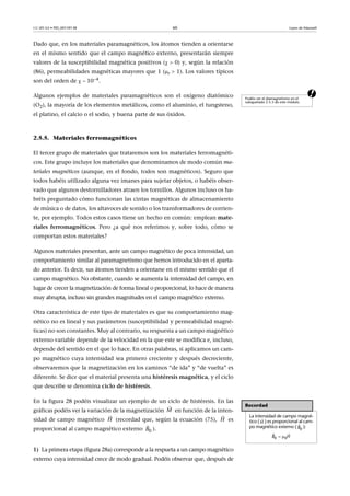 CC-BY-SA • PID_00159138 60 Leyes de Maxwell
Dado que, en los materiales paramagnéticos, los átomos tienden a orientarse
en el mismo sentido que el campo magnético externo, presentarán siempre
valores de la susceptibilidad magnética positivos ( 0) y, según la relación
(86), permeabilidades magnéticas mayores que 1 (r  1). Los valores típicos
son del orden de   104.
aAlgunos ejemplos de materiales paramagnéticos son el oxígeno diatómico
(O2), la mayoría de los elementos metálicos, como el aluminio, el tungsteno,
el platino, el calcio o el sodio, y buena parte de sus óxidos.
2.5.5. Materiales ferromagnéticos
El tercer grupo de materiales que trataremos son los materiales ferromagnéti-
cos. Este grupo incluye los materiales que denominamos de modo común ma-
teriales magnéticos (aunque, en el fondo, todos son magnéticos). Seguro que
todos habéis utilizado alguna vez imanes para sujetar objetos, o habéis obser-
vado que algunos destornilladores atraen los tornillos. Algunos incluso os ha-
bréis preguntado cómo funcionan las cintas magnéticas de almacenamiento
de música o de datos, los altavoces de sonido o los transformadores de corrien-
te, por ejemplo. Todos estos casos tiene un hecho en común: emplean mate-
riales ferromagnéticos. Pero ¿a qué nos referimos y, sobre todo, cómo se
comportan estos materiales?
Algunos materiales presentan, ante un campo magnético de poca intensidad, un
comportamiento similar al paramagnetismo que hemos introducido en el aparta-
do anterior. Es decir, sus átomos tienden a orientarse en el mismo sentido que el
campo magnético. No obstante, cuando se aumenta la intensidad del campo, en
lugar de crecer la magnetización de forma lineal o proporcional, lo hace de manera
muy abrupta, incluso sin grandes magnitudes en el campo magnético externo.
Otra característica de este tipo de materiales es que su comportamiento mag-
nético no es lineal y sus parámetros (susceptibilidad y permeabilidad magné-
ticas) no son constantes. Muy al contrario, su respuesta a un campo magnético
externo variable depende de la velocidad en la que este se modifica e, incluso,
depende del sentido en el que lo hace. En otras palabras, si aplicamos un cam-
po magnético cuya intensidad sea primero creciente y después decreciente,
observaremos que la magnetización en los caminos “de ida” y “de vuelta” es
diferente. Se dice que el material presenta una histéresis magnética, y el ciclo
que describe se denomina ciclo de histéresis.
En la figura 28 podéis visualizar un ejemplo de un ciclo de histéresis. En las
gráficas podéis ver la variación de la magnetización en función de la inten-
sidad de campo magnético (recordad que, según la ecuación (75), es
proporcional al campo magnético externo ).
1) La primera etapa (figura 28a) corresponde a la respueta a un campo magnético
externo cuya intensidad crece de modo gradual. Podéis observar que, después de
Podéis ver el diamagnetismo en el
subapartado 2.5.3 de este módulo.
Recordad
La intensidad de campo magné-
tico ( ) es proporcional al cam-
po magnético externo ( ):

H 
0B
 
 
0 0B H
M

H

H

0B

 