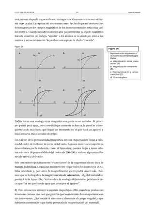 CC-BY-SA • PID_00159138 61 Leyes de Maxwell
una primera etapa de respuesta lineal, la magnetización comienza a crecer de for-
ma espectacular. La explicación se encuentra en el hecho de que en los materiales
ferromagnéticos los campos magnéticos de los átomos contenidos están muy uni-
dos entre sí. Cuando uno de los átomos gira para reorientar su dipolo magnético
hacia la dirección del campo, “arrastra” a los átomos de su alrededor, estos a sus
vecinos y así sucesivamente. Se produce una especie de efecto “cascada”.
Figura 28
Podéis hacer una analogía si os imagináis una grieta en un embalse. Al princi-
pio pasará poca agua, pero a medida que aumente su fuerza, la pared se irá res-
quebrejando más hasta que llegue un momento en el que hará un agujero y
bajará mucha más cantidad de golpe.
Los valores de la permeabilidad magnética en esta etapa pueden llegar a valo-
res del orden de millones de veces la del vacío. Algunos materiales magnéticos
desarrollados por la industria, como el Permalloy, pueden llegar a tener valo-
res máximos de permeabilidad del orden de 100.000 o incluso algunos millo-
nes de veces la del vacío.
Este crecimiento prácticamente “espontáneo” de la magnetización no dura de
manera indefinida. Llegará un momento en el que todos los átomos ya se ha-
brán orientado y, por tanto, la magnetización ya no podrá crecer más. Dire-
mos que se ha llegado a la magnetización de saturación, , del material (el
punto A de la figura 28a). Volviendo a la analogía del embalse, podríamos de-
cir que “ya no queda más agua que pasar por el agujero”.
2) Pero entonces se entra en la segunda etapa (figura 28b), cuando se produce un
fenómeno curioso, que es el que provoca que los materiales ferromagnéticos sean
tan interesantes. ¿Qué sucede si volvemos a disminuir el campo magnético que
habíamos aumentado y que había provocado la magnetización del material?
Figura 28
Representación esquemática
de los efectos del ferromagne-
tismo:
a. Magnetización inicial y satu-
ración (A).
b. Magnetización remanente
(B).
c. Desmagnetización y campo
coercitivo (C).
d. Ciclo completo.
SM

 