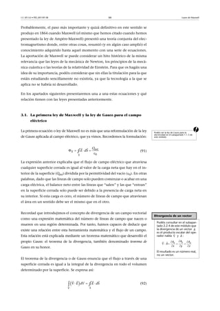 CC-BY-SA • PID_00159138 66 Leyes de Maxwell
Probablemente, el paso más importante y quizá definitivo en este sentido se
produjo en 1864 cuando Maxwell (el mismo que hemos citado cuando hemos
presentado la ley de Ampère-Maxwell) presentó una teoría conjunta del elec-
tromagnetismo donde, entre otras cosas, resumió (y en algún caso amplió) el
conocimiento adquirido hasta aquel momento con una serie de ecuaciones.
La aportación de Maxwell se puede considerar un hito histórico de la misma
relevancia que las leyes de la mecánica de Newton, los principios de la mecá-
nica cuántica o las teorías de la relatividad de Einstein. Para que os hagáis una
idea de su importancia, podéis considerar que sin ellas la titulación para la que
estáis estudiando sencillamente no existiría, ya que la tecnología a la que se
aplica no se habría ni desarrollado.
En los apartados siguientes presentaremos una a una estas ecuaciones y qué
relación tienen con las leyes presentadas anteriormente.
3.1. La primera ley de Maxwell y la ley de Gauss para el campo
eléctrico
aLa primera ecuación o ley de Maxwell no es más que una reformulación de la ley
de Gauss aplicada al campo eléctrico, que ya vimos. Recordemos la formulación:
(91)
La expresión anterior explicaba que el flujo de campo eléctrico que atraviesa
cualquier superficie cerrada es igual al valor de la carga neta que hay en el in-
terior de la superficie (Qint) dividida por la permitividad del vacío (0). En otras
palabras, dado que las líneas de campo solo pueden comenzar o acabar en una
carga eléctrica, el balance neto entre las líneas que “salen” y las que “entran”
en la superficie cerrada solo puede ser debido a la presencia de carga neta en
su interior. Si esta carga es cero, el número de líneas de campo que atraviesan
el área en un sentido debe ser el mismo que en el otro.
Recordad que introdujimos el concepto de divergencia de un campo vectorial
como una expresión matemática del número de líneas de campo que nacen o
mueren en una región determinada. Por tanto, fuimos capaces de deducir que
existe una relación entre esta herramienta matemática y el flujo de un campo.
Esta relación está explicada mediante un teorema matemático que desarrolló el
propio Gauss: el teorema de la divergencia, también denominado teorema de
Gauss en su honor.
El teorema de la divergencia o de Gauss enuncia que el flujo a través de una
superficie cerrada es igual a la integral de la divergencia en todo el volumen
determinado por la superficie. Se expresa así:
(92)
Podéis ver la ley de Gauss para la
electricidad en el subapartado 1.1.3 de
este módulo.
   

 
0
i t
E
S
nQ
E dS∮
Divergencia de un vector
Podéis consultar en el subapar-
tado 2.2.4 de este módulo que
la divergencia de un vector
es el producto escalar del ope-
rador nabla y :
El resultado es un número real,
no un vector.

A

 
A
 
    
  

 
yx z
AA A
A
x y z
   
  
SV
E dV E dS∮
 
