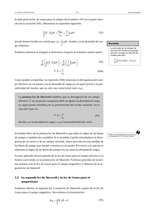 CC-BY-SA • PID_00159138 67 Leyes de Maxwell
Si aplicamos la ley de Gauss para el campo electrostático (91) en la parte dere-
cha de la ecuación (92), obtenemos la expresión siguiente:
(93)
donde hemos tenido en cuenta que , donde  es la densidad de car-
ga volúmica.
Podemos eliminar la integral si derivamos respecto al volumen ambos lados:
(94)
(94b)
Como podéis comprobar, la expresión (94b) relaciona la divergencia del cam-
po eléctrico en un punto con la densidad de carga () en aquel punto y la per-
mitividad del medio, que en este caso sería la del vacío (0).
aEl sentido físico de la primera ley de Maxwell es que sitúa el origen de las líneas
de campo y también las cuantifica. Si os acordáis, cuando introdujimos la diver-
gencia de un vector o de un campo vectorial, vimos que esta era una medida de
las líneas de campo que nacían o morían en un punto. Por tanto, con esta ley se
relaciona el origen de las líneas de campo con su causa (la densidad de carga).
En este apartado hemos partido de la ley de Gauss para el campo eléctrico y la
hemos convertido en la primera ley de Maxwell. Podemos proceder de la mis-
ma manera con la ley de Gauss para el campo magnético y obtener así la se-
gunda ley de Maxwell.
3.2. La segunda ley de Maxwell y la ley de Gauss para el
magnetismo
Podemos obtener la segunda ley o ecuación de Maxwell a partir de la ley de
Gauss para el campo magnético. Recordemos la formulación:
(96)
 
0 0
1int
V
Q
E dV dV    
  

Recordad
La derivada de la integral de
una función escalar es la propia
función, aunque se trate de de-
rivadas parciales:
 

 f f( , ) ( , )x y dx x y
x
La primera ley de Maxwell establece que la divergencia de un campo
eléctrico en un punto cualquiera debe ser igual a la densidad de carga
en aquel punto dividida por la permitividad del medio material. En el
caso del vacío es:
(95)
donde  es la densidad de carga y 0 es la permitividad del vacío.
V
Q dV 
 
0
1
V
d d
E dV dV
dV dV
   
         


0
E

 


E

0
E

 


Podéis ver la divergencia de un vector en
el subapartado 2.2.4 de este móduol.
  
 
0
S
B B dS∮
 