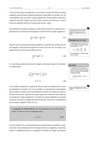 CC-BY-SA • PID_00159138 68 Leyes de Maxwell
La ley de Gauss para el magnetismo enuncia que el balance de flujo de campo
magnético que atraviesa cualquier superficie cerrada debe ser siempre cero. En
otras palabras, que no existen “cargas magnéticas” donde puedan comenzar o
acabar las líneas de campo y, por tanto, que el número de líneas que “entran”
dentro la superficie debe ser el mismo que las que “salen”.
aProcederemos de manera análoga a como hemos hecho en la primera ley y
aplicaremos el teorema de la divergencia (ecuación 92) al campo magnético:
(97)
Según la ley de Gauss para el campo magnético, ecuación (96), el flujo de cam-
po magnético total para una superficie cerrada ha de ser cero. Por tanto, el se-
gundo término de la ecuación debe ser cero.
(98)
Y, como antes, podemos eliminar la integral si derivamos respecto al volumen
en ambos lados:
(99)
aComo podéis comprobar, la expresión (99) dice que la divergencia de un cam-
po magnético es siempre cero. Si os acordáis, ya introdujimos la divergencia
de un campo vectorial como una medida de las líneas de campo que nacen o
mueren en un punto. Aplicado al campo magnético, tendremos que, dado que
no existen las “cargas magnéticas”, las líneas de campo magnético no pueden
comenzar ni acabar en ningún punto determinado y, por tanto, la divergencia
de un campo magnético debe ser cero.
Como ya habéis visto, las dos primeras leyes de Maxwell son paralelas y expre-
san cómo son la divergencia de los campos eléctrico y magnético, respectiva-
mente. Su significado físico es el siguiente: las líneas de campo sólo pueden
Podéis ver la divergencia de un vector en
el subapartado 2.2.4 de este módulo.
Podéis ver su aplicación al campo
eléctrico en el subapartado 3.1 de este
módulo.
Divergencia de un vector
La divergencia de un vector
es el producto escalar del ope-
rador nabla y :
El resultado es un número real,
no un vector.

A

 
A
 
    
  

 
yx z
AA A
A
x y z
 
SV
B dV B dS  
  
∮
  0
V
B dV 

Recordad
La derivada de la integral de
una función escalar es la propia
función, aunque se trate de de-
rivadas parciales:
 

 f f( , ) ( , )x y dx x y
x
   0
V
B dV
V V
  
   
  
 


0B 

Podéis ver la divergencia de un campo
vectorial en el subapartado 2.2.4 de este
módulo.
La segunda ley de Maxwell dice que la divergencia de un campo mag-
nético debe ser cero en cualquier punto:
(100)
B

0B 

 