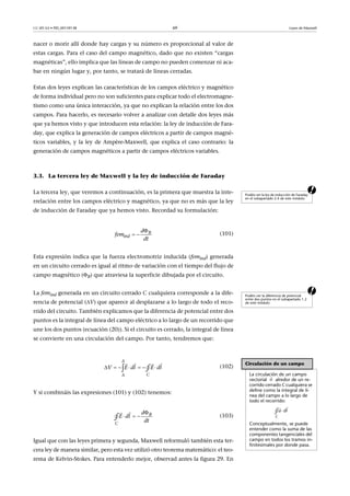 CC-BY-SA • PID_00159138 69 Leyes de Maxwell
nacer o morir allí donde hay cargas y su número es proporcional al valor de
estas cargas. Para el caso del campo magnético, dado que no existen “cargas
magnéticas”, ello implica que las líneas de campo no pueden comenzar ni aca-
bar en ningún lugar y, por tanto, se tratará de líneas cerradas.
Estas dos leyes explican las características de los campos eléctrico y magnético
de forma individual pero no son suficientes para explicar todo el electromagne-
tismo como una única interacción, ya que no explican la relación entre los dos
campos. Para hacerlo, es necesario volver a analizar con detalle dos leyes más
que ya hemos visto y que introducen esta relación: la ley de inducción de Fara-
day, que explica la generación de campos eléctricos a partir de campos magné-
ticos variables, y la ley de Ampère-Maxwell, que explica el caso contrario: la
generación de campos magnéticos a partir de campos eléctricos variables.
3.3. La tercera ley de Maxwell y la ley de inducción de Faraday
aLa tercera ley, que veremos a continuación, es la primera que muestra la inte-
rrelación entre los campos eléctrico y magnético, ya que no es más que la ley
de inducción de Faraday que ya hemos visto. Recordad su formulación:
(101)
Esta expresión indica que la fuerza electromotriz inducida (femind) generada
en un circuito cerrado es igual al ritmo de variación con el tiempo del flujo de
campo magnético (B) que atraviesa la superficie dibujada por el circuito.
aLa femind generada en un circuito cerrado C cualquiera corresponde a la dife-
rencia de potencial (V) que aparece al desplazarse a lo largo de todo el reco-
rrido del circuito. También explicamos que la diferencia de potencial entre dos
puntos es la integral de línea del campo eléctrico a lo largo de un recorrido que
une los dos puntos (ecuación (20)). Si el circuito es cerrado, la integral de línea
se convierte en una circulación del campo. Por tanto, tendremos que:
(102)
Y si combináis las expresiones (101) y (102) tenemos:
(103)
Igual que con las leyes primera y segunda, Maxwell reformuló también esta ter-
cera ley de manera similar, pero esta vez utilizó otro teorema matemático: el teo-
rema de Kelvin-Stokes. Para entenderlo mejor, observad antes la figura 29. En
Podéis ver la ley de inducción de Faraday
en el subapartado 2.4 de este módulo.

  B
ind
d
fem
dt
Podéis ver la diferencia de potencial
entre dos puntos en el subapartado 1.2
de este módulo.
Circulación de un campo
La circulación de un campo
vectorial alredor de un re-
corrido cerrado C cualquiera se
define como la integral de lí-
nea del campo a lo largo de
todo el recorrido:
Conceptualmente, se puede
entender como la suma de las
componentes tangenciales del
campo en todos los tramos in-
finitesimales por donde pasa.
u

C
ldu

∮
      
  
C
A
A
E l E lV d d∮

  
 B
C
d
E dl
dt∮
 