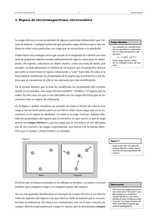 CC-BY-SA • PID_00159138 7 Leyes de Maxwell
1. Repaso de electromagnetismo: electrostática
La carga eléctrica es una propiedad de algunas partículas elementales que for-
man la materia. Cualquier partícula que presenta carga eléctrica ejerce una in-
fluencia sobre otras partículas con carga que se encuentran a su alrededor.
Podéis hacer una analogía con lo que sucede si os imagináis un colchón con una
serie de pequeños objetos encima suficientemente ligeros como para no defor-
marlo. De repente, colocamos un objeto masivo, como una bola de hierro, por
ejemplo. La bola deformará el colchón de tal manera que los pequeños objetos
que antes se mantenían en reposo comenzarán a “caer” hacia ella. Es como si la
bola hubiese modificado las propiedades de la región que la envuelven y los ob-
jetos que se encuentran en ella se ven afectados por esta modificación.
De la misma manera que la bola ha modificado las propiedades del colchón
donde se encontraba, una carga eléctrica también “modifica” el espacio que la
rodea. En este caso, las que se ven afectadas son las cargas eléctricas que se en-
cuentran bajo su región de influencia.
En la figura 1 podéis visualizar un ejemplo de cómo el hecho de colocar una
carga q’ en un cierto punto provoca un efecto sobre otras cargas que ya se en-
cuentran en la región de alrededor. Es como si la carga “intrusa” hubiese alte-
rado las propiedades del espacio que lo envuelve. Lo que sucece es que la carga
genera un campo eléctrico y que las cargas que lo envuelven se ven afectadas
por él. En concreto, las cargas experimentan una fuerza con la misma direc-
ción que el campo y proporcional a su módulo.
Figura 1
El efecto que os hemos mostrado en los dibujos se produce, en mayor o menor
medida, para cualquier carga y en cualquier punto del espacio.
Así, en este apartado detallaremos el concepto de campo eléctrico y sus efectos
sobre las regiones del espacio a las que afecta y sobre la materia que se encuen-
tra bajo su influencia. Por ahora nos centraremos solo en el caso concreto de
campos eléctricos generados por cargas en reposo, que se denominan campos
Carga eléctrica
Las unidades de cuantificación
de la carga eléctrica indivisibles
son la carga del protón y del
electrón:
q  1,602 · 10-19 C
Toda carga eléctrica debe
ser un múltiplo entero de este
valor.
Figura 1
Explicación del concepto de
campo eléctrico como una al-
teración de las propiedades del
espacio.
Observación
De hecho, las cargas que ya exis-
tían antes de la “intrusión” tam-
bién generan su respectivo
campo eléctrico y, por tanto,
afectan al resto, incluida la carga
“intrusa”. En la figura hemos ob-
viado este último aspecto por
motivos pedagógicos.
 