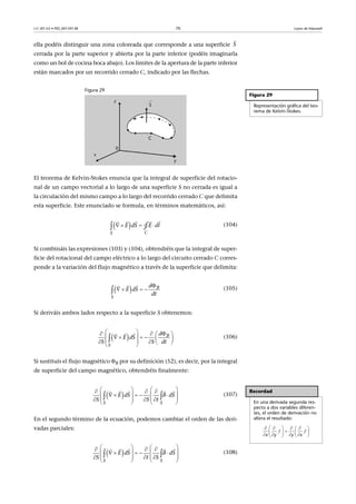CC-BY-SA • PID_00159138 70 Leyes de Maxwell
ella podéis distinguir una zona coloreada que corresponde a una superficie
cerrada por la parte superior y abierta por la parte inferior (podéis imaginarla
como un bol de cocina boca abajo). Los límites de la apertura de la parte inferior
están marcados por un recorrido cerrado C, indicado por las flechas.
Figura 29
El teorema de Kelvin-Stokes enuncia que la integral de superficie del rotacio-
nal de un campo vectorial a lo largo de una superficie S no cerrada es igual a
la circulación del mismo campo a lo largo del recorrido cerrado C que delimita
esta superficie. Este enunciado se formula, en términos matemáticos, así:
(104)
Si combináis las expresiones (103) y (104), obtendréis que la integral de super-
ficie del rotacional del campo eléctrico a lo largo del circuito cerrado C corres-
ponde a la variación del flujo magnético a través de la superficie que delimita:
(105)
Si deriváis ambos lados respecto a la superficie S obtenemos:
(106)
Si sustituís el flujo magnético B por su definición (52), es decir, por la integral
de superficie del campo magnético, obtendréis finalmente:
(107)
En el segundo término de la ecuación, podemos cambiar el orden de las deri-
vadas parciales:
(108)
S

Figura 29
Representación gráfica del teo-
rema de Kelvin-Stokes.
    
  
S C
dS E dlE ∮
  B
S
d
E dS
dt

   
 
  B
S
d
E dS
S S dt
               

 
Recordad
En una derivada segunda res-
pecto a dos variables diferen-
tes, el orden de derivación no
altera el resultado:
     
        
f f
x y y x
 
S S
E dS B dS
S S t
     
       
     
   
 
   
 
S S
E dS B dS
S t S
     
       
     
   
 
   
 