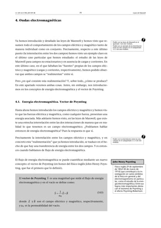 CC-BY-SA • PID_00159138 79 Leyes de Maxwell
4. Ondas electromagnéticas
aYa hemos introducido y detallado las leyes de Maxwell y hemos visto que re-
sumen todo el comportamiento de los campos eléctrico y magnético tanto de
manera individual como en conjunto. Precisamente, respecto a este último
punto (la interrelación entre los dos campos) hemos visto un ejemplo claro en
el último caso particular que hemos estudiado: el estudio de las leyes de
Maxwell para campos no estacionarios y en ausencia de cargas y corrientes. En
este último caso, en el que faltaban las “fuentes” propias de los campos eléc-
trico y magnético (cargas y corrientes, respectivamente), hemos podido obser-
var que ambos campos se “realimentan” entre sí.
Pero ¿en qué consiste esta realimentación? Y, sobre todo, ¿cómo se produce?
En este apartado veremos ambas cosas. Antes, sin embargo, nos introducire-
mos en los conceptos de energía electromagnética y el vector de Poynting.
4.1. Energía electromagnética. Vector de Poynting
Hasta ahora hemos introducido los campos eléctrico y magnético y hemos vis-
to que las fuerzas eléctrica y magnética, como cualquier fuerza, presentan una
energía asociada. Más adelante hemos visto, en las leyes de Maxwell, que exis-
te una estrecha interrelación entre las dos interacciones de manera que en rea-
lidad lo que tenemos es un campo electromagnético. ¿Podríamos hablar
entonces de energía electromagnética? Pues la respuesta es que sí.
aPrecisamente la interrelación entre los campos eléctrico y magnético, y en
concreto esta “realimentación” que ya hemos introducido, se traduce en el he-
cho de que hay una transferencia de energía entre los dos campos. Y es enton-
ces cuando hablamos de flujo de energía electromagnética.
El flujo de energía electromagnética se puede cuantificar mediante un nuevo
concepto: el vector de Poynting (en honor del físico inglés John Henry Poyn-
ting, que fue el primero que lo definió).
Podéis ver las leyes de Maxwell en el
apartado 3 de este módulo.
Podéis ver un ejemplo de la interrelación
entre los dos campos en el subapartado
3.5.3 de este módulo.
Podéis ver la interrelación entre los dos
campos en el subapartado 3.5.3 de este
módulo.
John Henry Poynting
Físico inglés (9 de septiembre
de 1852-30 de marzo de
1914) que contribuyó a la in-
vestigación en varios ámbitos
de la física en general y del
electromagnetismo en particu-
lar, como el estudio de la ener-
gía electromagnética. Entre sus
logros más importantes desta-
can el teorema de Poynting y
el efecto Poynting-Robertson.
El vector de Poynting es una magnitud que mide el flujo de energía
electromagnética y en el vacío se define como:
(163)
donde y son el campo eléctrico y magnético, respectivamente,
y es la permeabilidad del vacío.
S

0
1
BS E 

  
E

B

0
 