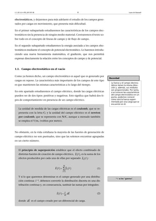 CC-BY-SA • PID_00159138 8 Leyes de Maxwell
electrostáticos, y dejaremos para más adelante el estudio de los campos gene-
rados por cargas en movimiento, que presenta más dificultad.
En el primer subapartado estudiaremos las características de los campos elec-
trostáticos sin la presencia de ningún medio material. Centraremos el texto so-
bre todo en el concepto de líneas de campo y de flujo de campo.
En el segundo subapartado estudiaremos la energía asociada a los campos elec-
trostáticos mediante el concepto de potencial electrostático. Lo haremos introdu-
ciendo una nueva herramienta matemática, el gradiente, que nos permitirá
expresar directamente la relación entre los conceptos de campo y de potencial.
1.1. Campo electrostático en el vacío
Como ya hemos dicho, un campo electrostático es aquel que es generado por
cargas en reposo. La característica más importante de los campos de este tipo
es que mantienen las mismas características a lo largo del tiempo.
En este apartado estudiaremos el campo eléctrico, donde las cargas eléctricas
pueden ser de dos tipos: positivas y negativas. Esto signfica que habrá dos ti-
pos de comportamiento en presencia de un campo eléctrico.
No obstante, en la vida cotidiana la mayoría de las fuentes de generación de
campo eléctrico no son puntuales, sino que las solemos encontrar agrupadas
en un cierto número.
Recordad
La fuerza y el campo electros-
táticos tienen la misma direc-
ción y, además, sus módulos
son proporcionales. Por tanto,
si se conocen las características
del campo electrostático en un
punto, podemos conocer
cómo será la fuerza experi-
mentada por una carga que se
encuentre en él.
La unidad de medida de las cargas eléctricas es el coulomb, que se re-
presenta con la letra C; y la unidad del campo eléctrico es el newton
por coulomb, que se representa con N/C, aunque a menudo también
se emplea el V/m, (voltios por metro).
* se lee “gamma”.
El principio de superposición establece que el efecto combinado de
distintas fuentes de creación de campo eléctrico, , es la suma de los
efectos producidos por cada una de ellas por separado :
(1)
Y si lo que queremos determinar es el campo generado por una distribu-
ción continua *, debemos convertir la distribución discreta en una dis-
tribución continua y, en consecuencia, sustituir las sumas por integrales:
(2)
donde es el campo creado por un diferencial de carga.
 E r
 
 iE r
 
   
1
N
i
i
E r E r

 
  

  
 
 
dE r E
dE

 