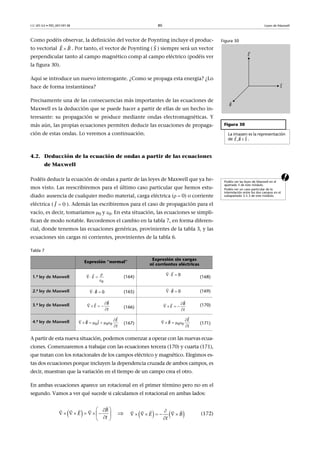 CC-BY-SA • PID_00159138 80 Leyes de Maxwell
Como podéis observar, la definición del vector de Poynting incluye el produc-
to vectorial . Por tanto, el vector de Poynting ( ) siempre será un vector
perpendicular tanto al campo magnético comp al campo eléctrico (podéis ver
la figura 30).
Aquí se introduce un nuevo interrogante. ¿Como se propaga esta energía? ¿Lo
hace de forma instantánea?
Precisamente una de las consecuencias más importantes de las ecuaciones de
Maxwell es la deducción que se puede hacer a partir de ellas de un hecho in-
teresante: su propagación se produce mediante ondas electromagnéticas. Y
más aún, las propias ecuaciones permiten deducir las ecuaciones de propaga-
ción de estas ondas. Lo veremos a continuación.
4.2. Deducción de la ecuación de ondas a partir de las ecuaciones
de Maxwell
aPodéis deducir la ecuación de ondas a partir de las leyes de Maxwell que ya he-
mos visto. Las reescribiremos para el último caso particular que hemos estu-
diado: ausencia de cualquier medio material, carga eléctrica ( 0) o corriente
eléctrica ( ). Además las escribiremos para el caso de propagación para el
vacío, es decir, tomaríamos 0 y 0. En esta situación, las ecuaciones se simpli-
fican de modo notable. Recordemos el cambio en la tabla 7, en forma diferen-
cial, donde tenemos las ecuaciones genéricas, provinientes de la tabla 3, y las
ecuaciones sin cargas ni corrientes, provinientes de la tabla 6.
Tabla 7
A partir de esta nueva situación, podemos comenzar a operar con las nuevas ecua-
ciones. Comenzaremos a trabajar con las ecuaciones tercera (170) y cuarta (171),
que tratan con los rotacionales de los campos eléctrico y magnético. Elegimos es-
tas dos ecuaciones porque incluyen la dependencia cruzada de ambos campos, es
decir, muestran que la variación en el tiempo de un campo crea el otro.
En ambas ecuaciones aparece un rotacional en el primer término pero no en el
segundo. Vamos a ver qué sucede si calculamos el rotacional en ambas lados:
 (172)
Figura 30
Figura 30
La imagen es la representación
de .
  
, iE B S
E B
 
S

Podéis ver las leyes de Maxwell en el
apartado 3 de este módulo.
Podéis ver un caso particular de la
interrelación entre los dos campos en el
subapartado 3.5.3 de este módulo.
Expresión “normal”
Expresión sin cargas
ni corrientes eléctricas
1.ª ley de Maxwell (164) (168)
2.ª ley de Maxwell (165) (169)
3.ª ley de Maxwell (166) (170)
4.ª ley de Maxwell (167) (171)
0J 


  


0
E
 

0E
 

0B  

0B

   


 B
E
t

   


 B
E
t

      


 
0 0 0
E
B J
t

    



0 0
E
B
t
 E
B
t
 
        
 


  
   E B
t

       

   
 